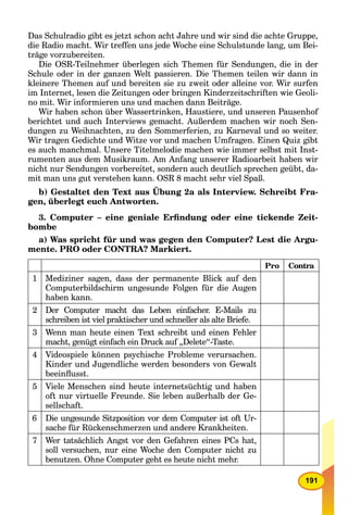 191
Das Schulradio gibt es jetzt schon acht Jahre und wir sind die achte Gruppe,
die Radio macht. Wir treffen uns jede Woche eine Schulstunde lang, um Bei-
träge vorzubereiten.
Die OSR-Teilnehmer überlegen sich Themen für Sendungen, die in der
Schule oder in der ganzen Welt passieren. Die Themen teilen wir dann in
kleinere Themen auf und bereiten sie zu zweit oder alleine vor. Wir surfen
im Internet, lesen die Zeitungen oder bringen Kinderzeitschriften wie Geoli-
no mit. Wir informieren uns und machen dann Beiträge.
Wir haben schon über Wassertrinken, Haustiere, und unseren Pausenhof
berichtet und auch Interviews gemacht. Außerdem machen wir noch Sen-
dungen zu Weihnachten, zu den Sommerferien, zu Karneval und so weiter.
Wir tragen Gedichte und Witze vor und machen Umfragen. Einen Quiz gibt
es auch manchmal. Unsere Titelmelodie machen wie immer selbst mit Inst-
rumenten aus dem Musikraum. Am Anfang unserer Radioarbeit haben wir
nicht nur Sendungen vorbereitet, sondern auch deutlich sprechen geübt, da-
mit man uns gut verstehen kann. OSR 8 macht sehr viel Spaß.
b) Gestaltet den Text aus Übung 2a als Interview. Schreibt Fra-
gen, überlegt euch Antworten.
3. Computer – eine geniale Erﬁndung oder eine tickende Zeit-
bombe
a) Was spricht für und was gegen den Computer? Lest die Argu-
mente. PRO oder CONTRA? Markiert.
Pro Contra
1 Mediziner sagen, dass der permanente Blick auf den
Computerbildschirm ungesunde Folgen für die Augen
haben kann.
2 Der Computer macht das Leben einfacher. E-Mails zu
schreiben ist viel praktischer und schneller als alte Briefe.
3 Wenn man heute einen Text schreibt und einen Fehler
macht, genügt einfach ein Druck auf „Delete“-Taste.
4 Videospiele können psychische Probleme verursachen.
Kinder und Jugendliche werden besonders von Gewalt
beeinﬂusst.
5 Viele Menschen sind heute internetsüchtig und haben
oft nur virtuelle Freunde. Sie leben außerhalb der Ge-
sellschaft.
6 Die ungesunde Sitzposition vor dem Computer ist oft Ur-
sache für Rückenschmerzen und andere Krankheiten.
7 Wer tatsächlich Angst vor den Gefahren eines PCs hat,
soll versuchen, nur eine Woche den Computer nicht zu
benutzen. Ohne Computer geht es heute nicht mehr.
 