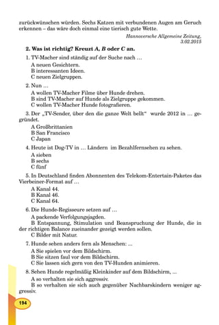zurückwünschen würden. Sechs Katzen mit verbundenen Augen am Geruch
erkennen – das wäre doch einmal eine tierisch gute Wette.
Hannoversche Allgemeine Zeitung,
3.02.2015
2. Was ist richtig? Kreuzt A, B oder C an.C
1. TV-Macher sind ständig auf der Suche nach …
A neuen Gesichtern.
B interessanten Ideen.
C neuen Zielgruppen.
2. Nun …
A wollen TV-Macher Filme über Hunde drehen.
B sind TV-Macher auf Hunde als Zielgruppe gekommen.
C wollen TV-Macher Hunde fotograﬁeren.
3. Der „TV-Sender, über den die ganze Welt bellt“ wurde 2012 in … ge-
gründet.
A Großbrittanien
B San Francisco
C Japan
4. Heute ist Dog-TV in … Ländern im Bezahlfernsehen zu sehen.
A sieben
B sechs
C fünf
5. In Deutschland ﬁnden Abonnenten des Telekom-Entertain-Paketes das
Vierbeiner-Format auf …
A Kanal 44.
B Kanal 46.
C Kanal 64.
6. Die Hunde-Regisseure setzen auf …
A packende Verfolgungsjagden.
B Entspannung, Stimulation und Beanspruchung der Hunde, die in
der richtigen Balance zueinander gezeigt werden sollen.
C Bilder mit Natur.
7. Hunde sehen anders fern als Menschen: ...
A Sie spielen vor dem Bildschirm.
B Sie sitzen faul vor dem Bildschirm.
C Sie lassen sich gern von den TV-Hunden animieren.
8. Sehen Hunde regelmäßig Kleinkinder auf dem Bildschirm, ...
A so verhalten sie sich aggressiv.
B so verhalten sie sich auch gegenüber Nachbarskindern weniger ag-
gressiv.
 