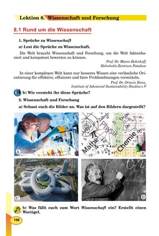 198
LeLektion 88. W. Wissenschaft und Forschung
8.1 Rund um die Wissenschaft
1. Sprüche zu Wissenschaft
a) Lest die Sprüche zu Wissenschaft.
Die Welt braucht Wissenschaft und Forschung, um die Welt faktenba-
siert und kompetent bewerten zu können.
Prof. Dr. Marco Bohnhoff,
Helmholtz-Zentrum Potsdam
In einer komplexen Welt kann nur besseres Wissen eine verlässliche Ori-
entierung für effektive, efﬁziente und faire Problemlösungen vermitteln.
Prof. Dr. Ortwin Renn,
Institute of Advanced Sustainability Studies e.V
b) Wie versteht ihr diese Sprüche?
2. Wissenschaft und Forschung
a) Schaut euch die Bilder an. Was ist auf den Bildern dargestellt?
A B
DC
b) Was fällt euch zum Wort Wissenschaft ein? Erstellt einen
Wortigel.
 