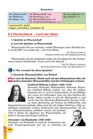 Wortschatz
der Klimawandel
der Weltraum
der Motor (-en)
die Wissenschaft (-en)
die Forschung (-en)
die Herausforderung (-en)
die Pandemiebekämpfung (-en)
das Grundgesetz (-e)
das Problem (-e)
unermesslich, global
prägen, entwickeln, verdanken (D)
8.2 Deutschland – Land der Ideen
1. Sprüche zu Wissenschaft
a) Lest die Sprüche zu Wissenschaft.
Wissenschaft hilft uns verstehen, welche Wirkungen unser Handeln heu-
te auf die Welt von morgen hat – etwa beim Klima.
Dr. Gunnar Luderer,
Potsdam-Institut für Klimafolgenforschung
Wissenschaft und ihre Ergebnisse bilden die Grundlage für das Funktio-
nieren unserer Gesellschaft – heute und in der Zukunft.
Prof. Dr. Karsten Lemmer,
Deutsches Zentrum für Luft- und Raumfahrt e.V.
b) Wie versteht ihr diese Sprüche?
2. Deutsche Wissenschaftler von Weltruf
a) Lest die Kurztexte. Macht euch mit den Informationen über die
großen deutschen Wissenschaftler und ihre Erﬁndungen vertraut.
Gottfried Wilhelm Leibniz (1646–1716)
Deutscher Philosoph, Mathematiker, Diplomat, Histori-
ker. Gottfried Wilhelm Leibniz war einer der größten
Gelehrten des 17. und 18. Jahrhunderts. Er beschäftigte
sich zuerst mit Philosophie, dann mit dem Studium der
Rechte. Später wandte er sich der Mathematik zu und
wurde einer der führenden Mathematiker Europas. Leib-
niz hatte gleichzeitig mit Newton die Differential- und
Integralrechnung entdeckt, dabei taten das die beiden Gelehrten völlig un-
abhängig voneinander. Leibniz konstruierte eine Rechenmaschine, die die
vier Grundrechenarten ausführen konnte. Er gründete
1700 in Berlin die Akademie der Wissenschaften, die
dritte in Europa nach Neapel und Rom.
Alexander von Humboldt (1769–1859)
Alexander von Humboldt ist wohl der berühmteste deu-
tsche Forschungsreisende und war zu Lebzeiten ein
 