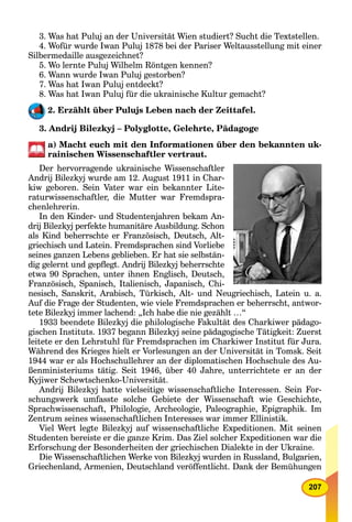 207
3. Was hat Puluj an der Universität Wien studiert? Sucht die Textstellen.
4. Wofür wurde Iwan Puluj 1878 bei der Pariser Weltausstellung mit einer
Silbermedaille ausgezeichnet?
5. Wo lernte Puluj Wilhelm Röntgen kennen?
6. Wann wurde Iwan Puluj gestorben?
7. Was hat Iwan Puluj entdeckt?
8. Was hat Iwan Puluj für die ukrainische Kultur gemacht?
2. Erzählt über Pulujs Leben nach der Zeittafel.
3. Andrij Bilezkyj – Polyglotte, Gelehrte, Pädagoge
a) Macht euch mit den Informationen über den bekannten uk-
rainischen Wissenschaftler vertraut.
Der hervorragende ukrainische Wissenschaftler
Andrij Bilezkyj wurde am 12. August 1911 in Char-
kiw geboren. Sein Vater war ein bekannter Lite-
raturwissenschaftler, die Mutter war Fremdspra-
chenlehrerin.
In den Kinder- und Studentenjahren bekam An-
drij Bilezkyj perfekte humanitäre Ausbildung. Schon
als Kind beherrschte er Französisch, Deutsch, Alt-
griechisch und Latein. Fremdsprachen sind Vorliebe
seines ganzen Lebens geblieben. Er hat sie selbstän-
dig gelernt und gepﬂegt. Andrij Bilezkyj beherrschte
etwa 90 Sprachen, unter ihnen Englisch, Deutsch,
Französisch, Spanisch, Italienisch, Japanisch, Chi-
nesisch, Sanskrit, Arabisch, Türkisch, Alt- und Neugriechisch, Latein u. a.
Auf die Frage der Studenten, wie viele Fremdsprachen er beherrscht, antwor-
tete Bilezkyj immer lachend: „Ich habe die nie gezählt …“
1933 beendete Bilezkyj die philologische Fakultät des Charkiwer pädago-
gischen Instituts. 1937 begann Bilezkyj seine pädagogische Tätigkeit: Zuerst
leitete er den Lehrstuhl für Fremdsprachen im Charkiwer Institut für Jura.
Während des Krieges hielt er Vorlesungen an der Universität in Tomsk. Seit
1944 war er als Hochschullehrer an der diplomatischen Hochschule des Au-
ßenministeriums tätig. Seit 1946, über 40 Jahre, unterrichtete er an der
Kyjiwer Schewtschenko-Universität.
Andrij Bilezkyj hatte vielseitige wissenschaftliche Interessen. Sein For-
schungswerk umfasste solche Gebiete der Wissenschaft wie Geschichte,
Sprachwissenschaft, Philologie, Archeologie, Paleographie, Epigraphik. Im
Zentrum seines wissenschaftlichen Interesses war immer Ellinistik.
Viel Wert legte Bilezkyj auf wissenschaftliche Expeditionen. Mit seinen
Studenten bereiste er die ganze Krim. Das Ziel solcher Expeditionen war die
Erforschung der Besonderheiten der griechischen Dialekte in der Ukraine.
Die Wissenschaftlichen Werke von Bilezkyj wurden in Russland, Bulgarien,
Griechenland, Armenien, Deutschland veröffentlicht. Dank der Bemühungen
 