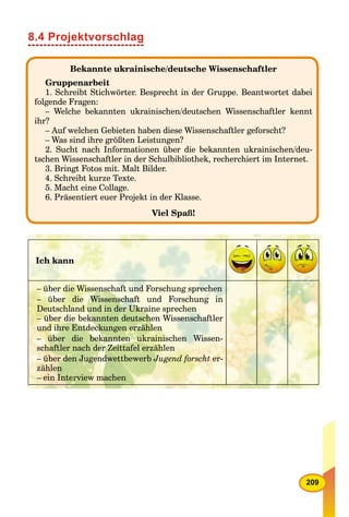 209
8.4 Projektvorschlag
Bekannte ukrainische/deutsche Wissenschaftler
Gruppenarbeit
1. Schreibt Stichwörter. Besprecht in der Gruppe. Beantwortet dabei
folgende Fragen:
– Welche bekannten ukrainischen/deutschen Wissenschaftler kennt
ihr?
– Auf welchen Gebieten haben diese Wissenschaftler geforscht?
– Was sind ihre größten Leistungen?
2. Sucht nach Informationen über die bekannten ukrainischen/deu-
tschen Wissenschaftler in der Schulbibliothek, recherchiert im Internet.
3. Bringt Fotos mit. Malt Bilder.
4. Schreibt kurze Texte.
5. Macht eine Collage.
6. Präsentiert euer Projekt in der Klasse.
Viel Spaß!
Ich kann
– über die Wissenschaft und Forschung sprechen
– über die Wissenschaft und Forschung in
Deutschland und in der Ukraine sprechen
– über die bekannten deutschen Wissenschaftler
und ihre Entdeckungen erzählen
– über die bekannten ukrainischen Wissen-
schaftler nach der Zeittafel erzählen
– über den Jugendwettbewerb Jugend forscht er-
zählen
– ein Interview machen
 