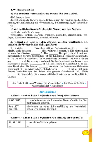 211
4. Wortschatzarbeit
a) Wie heißt das Verb? Bildet die Verben von den Nomen.
die Lösung – lösen
die Erﬁndung, die Forschung, die Entwicklung, die Ernährung, die Erfor-
schung, die Bekämpfung, die Verbesserung, die Befriedigung, die Erleichte-
rung
b) Wie heißt das Nomen? Bildet die Nomen von den Verben.
verbinden – die Verbindung
verknüpfen, fördern, stärken, ergänzen, ausbilden, durchführen, ver-
fügen, ausstatten, erforschen, forschen, erﬁnden
5. Ergänzt die Sätze mit den Wörtern aus dem Wortkasten. Ge-
braucht die Wörter in der richtigen Form.
1. In vielen Bereichen gibt es Fachausdrücke. 2. ist
Macht. Viele deutsche sind weltweit bekannt. 4. Die Mathematik
ist eine der ältesten 5. Die Disziplin, die sich mit der
menschlichen Sprache beschäftigt, ist die Linguistik (Sprachwissenschaft).
6. Die Zeitschrift Spektrum der Wissenschaft behandelt aktuelle Themen
aus und Forschung – auch auf für den interessierten Laien – ver-
ständlichem Niveau. 7. ist ein Prozess und kein Zustand. 8. In die-
sem Band sind die letzten Arbeiten des bekannten Gelehrten
gesammelt. 9. Der wissenschaftlich-technische führt zu tief grei-
fenden Veränderungen im Leben der ganzen Gesellschaft. 10. Wann
in diesem Jahr die wissenschaftliche Konferenz an der Fakultät für
Chemie ?
der Fortschritt das Wissen die Wissenschaft der Wissenschaftler 
wissenschaftlich stattﬁnden
Zur Lektion 3
1. Erstellt anhand von Biographie von Puluj eine Zeittafel.
2. 02. 1845 ... wurde in einer wohlhabenden Bauernfamilie im Ge-
biet Ternopil geboren.
Von 1857
bis 1865
absolvierte er seine Schulausbildung am Humanisti-
schen Gymnasium Ternopil
… …
7. Erstellt anhand von Biographie von Bilezkyj eine Zeittafel.
12. 08. 1911 ... wurde in Charkiw geboren.
… …
 