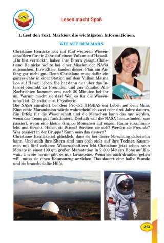 213
Lesen macht Spaß
1. Lest den Text. Markiert die wichtigsten Informationen.
WIE AUF DEM MARS
Christiane Heinicke lebt mit fünf weiteren Wissen-
schaftlern für ein Jahr auf einem Vulkan auf Hawaii.
„Du bist verrückt“, haben ihre Eltern gesagt. Chris-
tiane Heinicke wollte bei einer Mission der NASA
mitmachen. Ihre Eltern fanden diesen Plan am An-
fang gar nicht gut. Denn Christiane muss dafür ein
ganzes Jahr in einer Station auf dem Vulkan Mauna
Loa auf Hawaii leben. Sie hat dann nur über das In-
ternet Kontakt zu Freunden und zur Familie. Alle
Nachrichten kommen erst nach 20 Minuten bei ihr
an. Warum macht sie das? Weil es für die Wissen-
schaft ist. Christiane ist Physikerin.
Die NASA simuliert bei dem Projekt HI-SEAS ein Leben auf dem Mars.
Eine echte Marsmission würde wahrscheinlich zwei oder drei Jahre dauern.
Ein Erfolg für die Wissenschaft und die Menschen kann das nur werden,
wenn das Team gut funktioniert. Deshalb will die NASA herausﬁnden, was
passiert, wenn eine kleine Gruppe Menschen auf engem Raum zusammen-
lebt und forscht. Haben sie Stress? Streiten sie sich? Werden sie Freunde?
Was passiert in der Gruppe? Kann man das steuern?
Christiane Heinicke ist glücklich, dass sie bei dieser Forschung dabei sein
kann. Und auch ihre Eltern sind nun doch stolz auf ihre Tochter. Zusam-
men mit fünf weiteren Wissenschaftlern lebt Christiane jetzt schon neun
Monate in einer 100 qm großen Marsstation in 2 500 Metern Höhe auf Ha-
waii. Um sie herum gibt es nur Lavasteine. Wenn sie nach draußen gehen
will, muss sie einen Raumanzug anziehen. Das dauert eine halbe Stunde
und sie braucht dafür Hilfe.
 