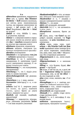 237
А а
abbrechen припиняти, переривати
aber але, а, однак; das Zimmer
ist klein ~ hell кімната маленька,
але світла; розм. підсилювальна
частка, що виражає захоплення чи
досаду: ~ ja! авжеж так!; ~ si-
cher! безумовно!; das ist ~ fein!
це чудово!
Abfall m -(e)s, Abfälle 1. cхил;
2. pl рештки, відходи
Abitur n -s випускні іспити в серед-
ній школі; іспити на атестат зріло-
сті; das ~ machen складати іспити
на атестат про середню освіту
ablehnen відхиляти, відмовляти
ablesen знімати, зчитувати (по-
казання вимірювального приладу)
abrufen оголошувати
Abschied m -es прощання; von j-m
~ nehmen прощатися з (кимсь)
Abschluss m -es 1. закінчення,
завершення; 2. закінчення (серед-
нього) навчального закладу; 3. се-
редня (спеціальна) освіта
Abstimmung f =, -en голосування,
настроювання
Abteilung f =, -en 1. відділ уста-
нови; 2. секція магазину
abwechslungsreich adj різнома-
нітний
Abzeichen n -s, = знак, значок
Accessoire [aksE'so7a:á7] n -s, -s ак-
сесуар
achten (auf A) 1. звертати увагу
(на когось, на щось), помічати
(когось, щось); брати до уваги
(щось), зважати (на щось)
ähnlich adj схожий; подібний;
аналогічний
Ahnung f = передчуття, підозра;
розм. уявлення, розуміння; keine
~ ! не маю жодного уявлення!
Akademiemitglied n -(e)s, -er акаде-
мік; (дійсний) член академії (наук)
Akademiker m -s, = людина з
вищою (університетською) освітою
Aktion f =, -en акція
aktiv adj активний, діяльний
Aktivität [vi:] f =, -en активність
(у різн. знач.)
akzeptieren зважати, брати до
уваги;
all увесь, весь; ~es Gute! на все
добре!; всякий, кожний; ~е Tage
щоденно; ~е sein (werden) розм.
скінчитися
allein один, одна, одне, одні;
schon ~ die frische Luft tat ihm
wohl принаймні свіже повітря було
для нього корисним; самостійно;
сам, сама, саме, самі; von ~ (е) розм.
сам (без сторонньої допомоги)
Allgemeinarzt m -es, ..ärzte сімей-
ний лікар
Allgemeinwissen n -s загальна
ерудиція
Alltag m -(e)s будень; будні; der
graue ~ сірі будні
als коли, в той час як; як, в ролі; er
ist ~ Ingenieur tätig він працює
інженером; ніж, за er ist älter ~
du він старший за тебе
also отже, отож, значить; na ~! от
бачиш!
Altenpﬂeger m -s, = санітар, дог-
лядач (за людиною похилого віку)
Altertum n -(e)s, ..tümer стародав-
ність, стародавні часи
altmodisch adj старомодний
Altstadt f =, ..städte старе місто;
стара частина міста
Ampel f =, -n 1. світлофор; 2. під-
вісний вазон
anbieten пропонувати (щось);
пригощати, частувати (чимось)
DEUTSCH-UKRAINISCHES WÖRTERVERZEICHNIS
 
