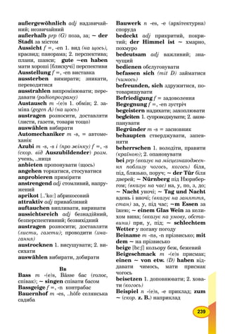 239
außergewöhnlich adj надзвичай-
ний; незвичайний
außerhalb prp (G) поза, за; ~ der
Stadt за містом
Aussicht f =, -en 1. вид (на щось),
краєвид; панорама; 2. перспектива;
плани, шанси; gute ~en haben
мати хороші [блискучі] перспективи
Ausstellung f =, -en виставка
aussterben вимирати; зникати,
переводитися
ausstrahlen випромінювати; пере-
давати (радіопрограму)
Austausch m -(e)s 1. обмін; 2. за-
міна (gegen A) (на щось)
austragen розносити, доставляти
(листи, газети, товари тощо)
auswählen вибирати
Automechaniker m -s, = автоме-
ханік
Azubi m -s, -s i (про жінку) f =, -s
(скор. від Auszubildender) розм.
учень, ..ниця
аnbieten пропонувати (щось)
аngehen торкатися, стосуватися
аnprobieren приміряти
аnstrengend adj стомливий, напру-
жений
аprikot [..'ko:] абрикосовий
аttraktiv adj привабливий
аuftauchen випливати, виринати
аussichtsreich adj безнадійний,
безперспективний; безвихідний
austragen розносити; доставляти
(листи, газети); проводити (зма-
гання)
аustrocknen 1. висушувати; 2. ви-
сихати
auswählen вибирати, добирати
Вв
Bass m -(e)s, Bässe бас (голос,
співак); ~ singen співати басом
Bassgeige f =, -n контрабас
Bauernhof m -es, ..höfe селянська
садиба
Bauwerk n -es, -е (архітектурна)
споруда
bedeckt adj прикритий, покри-
тий; der Himmel ist ~ хмарно,
похмуро
bedeutsam adj важливий; зна-
чущий
bedienen обслуговувати
befassen sich (mit D) займатися
(чимось)
befreunden, sich здружитися, по-
товаришувати
Befriedigung f = задоволення
Begegnung f =, -en зустріч
begeistern надихати; захоплювати
begleiten 1. супроводжувати; 2. аком-
панувати
Begründer m -s = засновник
behaupten стверджувати, запев-
няти
beherrschen 1. володіти, правити
(країною); 2. опановувати
bei рrр (вказує на місцезнаходжен-
ня поблизу чогось, когось) біля,
під, близько, поруч; ~ der Tür біля
дверей; ~ Nürnberg під Нюрнбер-g
гом; (вказує на час) на, у, по, з, до;
~ Nacht уночі; ~ Tag und Nacht
вдень і вночі; (вказує на заняття,
стан) за, у, під час; ~m Essen за
їжею; ~ einem Glas Wein за кели-
хом вина; (вказує на умову, обста-
вини) при, у, під; ~ schlechtem
Wetter у погану погоду
Beiname m -ns, -n прізвисько; mit
dem ~ на прізвисько
beige [bE:S] кольору беж, бежевийSS
Beigeschmack m -(e)s присмак;
einen ~ von etw. (D) haben від-
давати чимось, мати присмак
чогось
beisetzen 1. доповнювати; 2. хова-
ти (когось)
Beispiel n -(e)s, -e приклад; zum
~ (скор. z. В.) наприклад
 