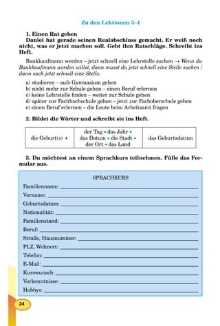 24
Zu den Lektionen 3–4
1. Einen Rat geben
Daniel hat gerade seinen Realabschluss gemacht. Er weiß noch
nicht, was er jetzt machen soll. Gebt ihm Ratschläge. Schreibt ins
Heft.
Bankkaufmann werden – jetzt schnell eine Lehrstelle suchen  Wenn du
Bankkaufmann werden willst, dann musst du jetzt schnell eine Stelle suchen /
dann such jetzt schnell eine Stelle.
a) studieren – aufs Gymnasium gehen
b) nicht mehr zur Schule gehen – einen Beruf erlernen
c) keine Lehrstelle ﬁnden – weiter zur Schule gehen
d) später zur Fachhochschule gehen – jetzt zur Fachoberschule gehen
e) einen Beruf erlernen – die Leute beim Arbeitsamt fragen
2. Bildet die Wörter und schreibt sie ins Heft.
die Geburt(s) +
der Tag das Jahr 
das Datum die Stadt 
der Ort das Land
das Geburtsdatum
3. Du möchtest an einem Sprachkurs teilnehmen. Fülle das For-
mular aus.
SPRACHKURS
Familienname:
Vorname:
Geburtsdatum:
Nationalität:
Familienstand:
Beruf:
Straße, Hausnummer:
PLZ, Wohnort:
Telefon:
E-Mail:
Kurswunsch:
Vorkenntnisse:
Hobbys:
 