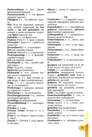 243
Fachwerkhaus n -(e)s, ..häuser
фахверковий будинок
Fachzeitschrift f =, -en фахове
видання (журнал)
Fähigkeit f =, -en здібність, умін-
ня
fair ['fEff :á7] adj порядний, пристой-
ний, чесний; коректний; er hat
nicht ~ an mir gehandelt він
повівся зі мною непорядно; спорт.
~es Spiel коректна гра
Fakultät f =, -en факультет
Fashion ['fESnff " ] f = 1. мода; 2. фасон
Ferienjob [..³Op] m -s, -s робота на
канікулах
Fernsehserie f =, -n телесеріал
fest adj твердий; міцний
Festival [fEff stival] n -s, -s фестиваль
Festungsanlage f =, -n фортифі-
каційна споруда
fett adj жирний, масний
Fischmarkt m -(e)s, ..märkte риб-
ний ринок
Flair [flE:á7] m/n -s чуття
ﬂanieren прогулюватися
Flohmarkt m -(e)s, ..märkte тов-
чок (ринок); барахолка
Föhn т -es, -e 1. фен (теплий су-
хий вітер); 2. фен (електроприлад)
Folge f =, -n 1. наслідок, резуль-
тат; 2. послідовність
Förderung f = допомога, підтрим-
ка, сприяння (чомусь)
Forschung f =, -en дослідження
Forschungszentrum n -s, ..zentren
дослідницький центр
freiwillig adj добровільний
Freizeitkleidung f = повсякден-f
ний одяг
Frieden m -s мир
Friseur, Frisör [fri'zï:á7] m -s, -е
перукар
Frost m -es, Fröste 1. мороз, холод;
2. озноб
Frucht f =, Früchte 1. плід, фрукт;
2. наслідок
führen 1. вести; 2. керувати, уп-
равляти
Gg
Garderobe f =, -n гардероб (одяг);
гардероб, гардеробна (кімната); роз-
дягальня
Gastarbeiter m -s, = гастарбайтер
gebären народжувати; geboren
sein [werden] народитися
Geborgenheit f = захищеність,
безпека; почуття безпеки
Geburtsdatum n -s, ..daten дата
народження
Geburtsjahr n -(е)s, -е рік наро-
дження
Geburtsland n -(е)s, ..länder Бать-
ківщина
Geburtsort m -(e)s, -е місце на-
родження
Gedenktafel f =, -n пам’ятна дош-
ка
geeignet adj придатний (zu D, für
A для чогось, на щось, до чогось)
Gefahr f =, -en небезпека
gefährden загрожувати (комусь,
чомусь); gefährdet sein бути в
небезпеці; перебувати під загрозою
geheim adj таємний
gehören (D) належати (комусь);
(zu D) належати (до чогось)
geistlich adj духовний, релігій-
ний, церковний
Geld n -es, Gelder гроші; pl кошти
Gemeinschaftsgefühl n -(e)s, -e
почуття (дух) солідарності
Generation f =, -en покоління
Genie [ʒe'ni:] n -s, -s геній, гені-
альна людина
genießen насолоджуватися
Geschichte f =, -n історія, опові-
дання, повість
Geschlecht n -es, -er 1. стать; 2. рід,
покоління
Geschmack m -s, ..schmäcke (у різн.
знач.) смак
 