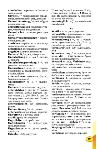 251
umschalten перемикати (телека-
нали тощо)
Umwelt f = (навколишнє) середо-
вище, навколишній світ, довкілля
Umweltbelastung f =, -en забруд-
нення довкілля
umweltfreundlich екологічно чис-
тий, безпечний для довкілля
Umweltschutz m -es охорона дов-
кілля
Umweltverschmutzung f = забруд-
нення довкілля
umziehen переїжджати (на іншу
квартиру, в інше місто)
unheimlich adv жахливо, страшно
ungefähr близько, приблизно
Universität f =, -en університет
Unterhaltung f =, -en 1. бесіда;
2. розвага
Unterhaltungssendung f =, -en
розважальна передача
Unternehmen n -s, = 1. справа,
починання; 2. підприємство, орга-
нізація, фірма
unternehmen починати (щось),
братися (за щось)
Unternehmer m -s, = підпри-
ємець
Unterricht т -(e)s заняття; урок
unterrichten 1. (j-n in D) викла-
дати (комусь щось); навчати (ко-
гось чогось); 2. (j-n über A. von D.)
інформувати, повідомляти (когось
про когось, про щось)
unterschiedlich adj відмінний,
різний
Unterstützung f = підтримка
unterwegs adv по дорозі, дорогою
Unwetter п -s негода, буря
unzählig adj незліченний
Urgroßeltern pl прабатьки
Urgroßmutter f =, ..mütter пра-
баба, прабабуся
Urgroßvater т -s, ..väter прадід,
прадідусь
Urlaub т -(e)s відпустка
Ursache f =, -n 1. причина; 2. під-
става, привід; Keine ~ ! Нема за
що!, Не варто подяки! (у відповідь
на слова вдячності)
ursprünglich adj споконвічний,
самобутній
Vv
Ventil n -s, -е тут: віддушина
veranstalten улаштовувати, орга-
нізовувати (виставку тощо)
Veranstaltung f =, -en 1. органі-
зація, проведення (заходу); 2. захід,
свято (вечір, ранок тощо)
verantwortlich adj відповідаль-
ний
Verantwortung f = відповідаль-
ність; die ~ übernehmen брати
на себе відповідальність
Verband m -(e)s, Verbände спіл-
ка, товариство, об’єднання
verbrauchen споживати, витра-
чати
verdanken завдячувати; бути зо-
бов’язаним (чимсь комусь, чомусь)
verdienen 1. заробляти (гроші);
2. заслуговувати
Verein m -(e)s, -е спілка, товари-
ство, організація
vereinen 1. об’єднувати, з’єднува-
ти; 2. sich ~ об’єднуватися
verfassen складати, писати (текст);
створювати; einen Artikel ~ на-
писати статтю
verfügen (über А) постановляти,
ухвалювати; розпоряджатися (чи-
мось); über sein Geld frei ~ вільно
розпоряджатися своїми грішми
Verfügung f =, -еn постанова, роз-
порядження; etw. zur ~ haben
мати щось у своєму розпоряджен-
ні; j-m zur ~ stehen бути в чи-
ємусь розпорядженні
Vergänglichkeit f = швидкоплин-
ність
vergebens adv марно, даремно
 