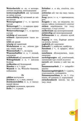 253
Wetterbericht m -es, -e метеоро-
логічне зведення, метеозведення
wetterempﬁndlich adj чутливий
до зміни погоди
wetterfühlig adj чутливий до змі-
ни погоди
Wetterprognose f =, -n прогноз
погоди
Wetterregel f =, -n народна прик-
мета (стосовно погоди)
Wettervorhersage f =, -n прогноз
погоди
wichtig adj важливий
widmen присвячувати (щось ко-
мусь)
wild adj дикий
winzig adj крихітний
Wirbelsturm m -es, ..stürme ура-
ган, смерч, вихор
Wissenschaft f =, -en наука
Wissenschaftler m -s, = вчений,
науковець
wohlhabend adj заможний, багатий
Wohngebäude n -s, = житлова
будівля
wolkenlos adj безхмарний
Wunder n -s, = чудо
Wunsch m -es, Wünsche бажання,
побажання
Zz
zählen налічувати
Zeichen n -s, = знак, символ
Zeichentrickﬁlm m -s, -е (мальо-
ваний) фільм
zeichnen малювати, креслити
Zeile f =, -n рядок
Zeitalter п -s вік, століття, сто-
річчя
zeitweise adv час від часу; часом,
інколи
Zeug (розм.) n -s, = причандалля,
речі
Zeugnis n -ses, -se свідоцтво, по-
свідка; табель (успішності); атестат
ziehen переїжджати (на іншу
квартиру, в інше місто)
zielbewusst adj цілеспрямований
zielstrebig adj цілеспрямований
Zollmuseum n -s, ..museen музей
митниці
Zugang m -(е)s, Zugänge доступ
(до когось, чогось)
zugleich adv одночасно
Zukunft f = майбутнє, майбуття
Zunahme f =, -n приріст; збіль-
шення
zunehmen збільшуватися, поси-
люватися
zurückgezogen adj усамітнений,
замкнений (про спосіб життя)
zurzeit adv вчасно; у цей час; на
разі
Zusammenarbeit f = співробіт-
ництво
Zusammengehörigkeit f = єдність,
згуртованість, солідарність
Zusammenschluss m -еs 1. з’єд-
нання, об’єднання; 2. згуртування
zwischendurch інколи; час від
часу, іноді
 