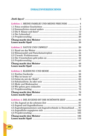 INHALTSVERZEICHNIS
Любі друзі! .......................................................................................... 3
Lektion 1. MEINE FAMILIE UND MEINE FREUNDE .................. 4
1.1 Fotos erzählen Geschichten ............................................................ 5
1.2 Sommerferien einmal anders ......................................................... 9
1.3 Die 9. Klasse und dann? ................................................................ 12
1.4 Der Lebenslauf ................................................................................f 16
1.5 Projektvorschlag ............................................................................. 20
Übung macht den Meister ............................................................. 21
Lesen macht Spaß ........................................................................... 26
Lektion 2. NATUR UND UMWELT ................................................. 29
2.1 Rund um das Wetter ...................................................................... 30
2.2 Klimawandel und Naturkatastrophen ......................................... 34
2.3 Umwelt: Problemzonen ................................................................ 38
2.4 Der Umwelschutz geht jeden an ................................................... 44
2.5 Projektvorschlag ............................................................................ 47
Übung macht den Meister ............................................................. 48
Lesen macht Spaß ........................................................................... 52
Lektion 3. KLEIDUNG UND MODE ............................................... 55
3.1 Emilies Garderobe ......................................................................... 56
3.2 Was ist heute in? ............................................................................ 58
3.3 Gehst du mit der Mode? ................................................................ 62
3.4 Schuluniform: Ja oder nein .......................................................... 67
3.5 Mode und Modemacher ................................................................. 70
3.6 Wir gehen gern einkaufen ............................................................ 72
3.7 Projektvorschlag ............................................................................ 75
Übung macht den Meister ............................................................. 76
Lesen macht Spaß ........................................................................... 82
Lektion 4. DIE JUGEND IST DIE SCHÖNSTE ZEIT .................... 86
4.1 Die Jugend ist die schönste Zeit .................................................... 87
4.2 Jugend und Jugendkulturen .......................................................... 91
4.3 Jugendorganisationen und Jugendverbände in Deutschland ...... 97
4.4 Jugendliche engagieren sich ....................................................... 102
4.5 Projektvorschlag .......................................................................... 105
Übung macht den Meister ........................................................... 106
Lesen macht Spaß ......................................................................... 110
 