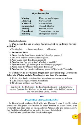 27
Opas Dienstplan
Montag
Dienstag
Mittwoch
Donnerstag
Freitag
Sonnabend
Sonntag
Flaschen wegbringen
Gartenarbeit
Auto waschen
Teppich klopfen
Fenster putzen
Treppenhaus reinigen
Mittagessen kochen
Nach dem Lesen
1. Was meint ihr, um welches Problem geht es in dieser Kurzge-
schichte?
 Verständnis  Zusammenleben  Respekt
2. Antwortet kurz.
1. Wann hat die Familie das letzte Mal den Opa gesehen?
2. Mit wem hat der Opa im Zimmer gelebt?
3. Was wurde nach dem Essen gespielt?
4. Was hat der Opa getrunken? Was hat er erzählt?
5. Warum ist der Opa beleidigt in sein Zimmer gegangen?
6. Wann kam der Opa der Familie in den Sinn?
7. Was hat der Opa in seinem Zimmer gemacht? Sucht die Textstelle.
3. Diskutiert in der Klasse. Begründet eure Meinung. Gebraucht
dabei die Wörter und die Wendungen aus dem Wortkasten.
A Es ist nicht leicht mit den alten Menschen zusammen zu wohnen.
B Alte Menschen gehören ins Altersheim.
C Großeltern gehören zur Familie.
der Streit die Probleme die Konﬂiktsituationen sich jung/nicht
einsam fühlen den Kindern helfen sich nicht mehr helfen können 
das Familienleben (nicht) stören
PRAKTIKA UND AUSBILDUNG
In Deutschland machen alle Schüler der Klassen 8 oder 9 ein Betriebs-
praktikum. Sie gehen vier Wochen in einen Betrieb, in einen Laden, eine
Werkstatt, ein Büro oder an einen anderen Arbeitsplatz und arbeiten dort.
Das Praktikum beschreiben sie später in einem Arbeitsheft.
Zwei Schüler berichten über ihre Erfahrungen.
 