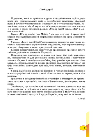 3
Любі друзі!
Підручник, який ви тримаєте в руках, є продовженням серії підруч-
ників для спеціалізованих шкіл з поглибленим вивченням німецької
мови. Він чітко структурований і складається з 8 тематичних блоків. Ко-
жен блок, залежно від обсягу та взятої на опрацювання лексики, містить
4–7 уроків, а також автономні розділи „Übung macht den Meister“ і „Le-
sen macht Spaß“.
Розділ „Übung macht den Meister“ містить лексичні й граматичні
вправи для відпрацювання й закріплення введеної на уроці лексики та
граматики.
У розділі „Lesen macht Spaß“ пропонуються автентичні тексти для чи-
тання з комунікативно спрямованими завданнями, які є гарною платфор-
мою для спілкування в межах програмової тематики.
Кожний тематичний блок закінчується пропозицією проектної роботи
з відповідної теми та елементів Портфоліо.
Працюючи над проектами, ви навчитеся самостійно здобувати знан-
ня, застосовувати їх для розв’язання нових пізнавальних і практичних
завдань; збирати й аналізувати необхідну інформацію; працювати з літе-
ратурою, експериментувати, робити висновки; працювати в групах. У вас
буде можливість розповідати про себе, своє життя, інтереси, захоплення
тощо.
У кінці підручника розміщено довідник з граматики німецької мови і
німецько-український словник, який містить слова та вирази, що є в під-
ручнику.
Граматика в довіднику подається в таблицях й ілюструється прикла-
дами, що стане в пригоді під час самостійного опановування граматичних
явищ.
Сподіваюся, що матеріал цієї навчальної книжки допоможе вам ще
більше збагатити свої знання з мови, розширити кругозір, дізнатися ба-
гато нового й цікавого про життя ваших однолітків у Німеччині, глибше
пізнати особливості культури й традиції країни, мову якої ви вивчаєте.
Автор
 