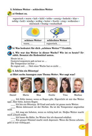 31
3. Schönes Wetter – schlechtes Wetter
a) Ordnet zu.
regnerisch  warm  kalt  kühl  trübe  sonnig  bedeckt  klar 
neblig  heiß  windig  wolkig  heiter  feucht  eisig  wolkenlos 
stürmisch  frostig  wechselhaft
schönes Wetter schlechtes Wetter
warm, … regnerisch, …
b) Was bedeutet für dich „schönes Wetter“? Erzähle.
4. Wie war das Wetter in dieser Woche? Wie ist es heute? Er-
zählt. Benutzt die Redemittel unten.
Heute ist es …
Gestern/vorgestern gab es/war es …
Die Temperatur ist/war …
Es regnet seit … / Seit einer Woche hat es nicht …
5. Ich bin ein Hitzetyp!
a) Hört sechs Aussagen zum Thema Wetter. Wer sagt was?
Daniel Maria Max Emilie Tina Markus
Ich fühle immer, wenn es Regen gibt. Eigentlich ist mir das Wetter
egal. Aber bitte, keinen Regen.
Ich bin ein Hitzetyp. 30 Grad und mehr ist genau mein Wetter.
Meine Jahreszeit ist der Herbst. Da ist die Temperatur angenehm
mild.
Ich mag am liebsten, wenn es richtig kalt ist. Heiβes Wetter macht
mich schnell müde.
Ich hasse die Kälte. Im Winter bin ich dauernd erkältet.
Ein grauer Himmel macht mich depressiv. Wenn die Sonne scheint,
geht es mir richtig gut.
 