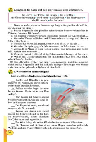 36
5. Ergänzt die Sätze mit den Wörtern aus dem Wortkasten.
die Dürre  der Föhn  die Lawine  das Gewitter 
die Überschwemmung  der Sturm  das Erdbeben  das Hochwasser 
die Hitzewelle  der Erdrutsch
1. Wenn es mehr als sechs Sommertage lang außergewöhnlich heiß ist,
spricht man von einer …
2. Starke Regenfälle oder plötzlich schmelzender Schnee verursachen in
Flüssen, Seen und Bächen oft …
3. Ein warmer trockener Fallwind (besonders nördlich der Alpen) heißt …
4. Wenn das Wasser in Bächen und Flüssen sehr stark steigt und über die
Ufer tritt, gibt es …
5. Wenn es für kurze Zeit regnet, donnert und blitzt, ist das ein …
6. Wenn im Hochgebirge große Schneemassen ins Tal stürzen, ist das …
7. Wenn z.B. in Afrika in einer Region monate- oder jahrelang kein Regen
fällt, spricht man von einer …
8. Wenn die Erde sich plötzlich einige Sekunden stark bewegt, ist das ein …
9. Winde mit Geschwindigkeiten von mindestens 20,8 m/s (74,9 km/h)
oder 9 Beaufort heißen …
10. Das Abgleiten großer Erd- und Gesteinsmassen, meistens ausgelöst
durch starke Regenfälle und das dadurch bedingte Eindringen von Wasser
zwischen vorher gebundene Bodenschichten heißt …
6. Wie entsteht saurer Regen?
Lest die Sätze. Ordnet sie zu. Schreibt ins Heft.
___ Kohle- und Ölkraftwerke pro-
duzieren S02
-Abgase, die durch Schorn-
steine nach draußen kommen.
___ Früher war der Regen das sau-
berste Wasser. Heute ist er ein Um-
weltgift.
___ Für Bäume ist Schwefeldioxid
besonders gefährlich, weil sie lange le-
ben und langsam wachsen.
___ Der Regen ist sauer, manchmal
so sauer wie Zitronensaft.
___ Wasser aus Regen und Nebel
macht das Schwefeldioxid in der Luft
zu Schwefelsäure, einem ﬂüssigen
Stoff, der sauer und aggressiv ist.
___ Der Wind bringt sie weiter. Oft sind es tausende von Kilometern.
___ Für Tannen und Fichten ist der saure Regen besonders gefährlich.
Weill sie auch im Winter Blätter haben, bekommen sie das meiste Gift.
A
 