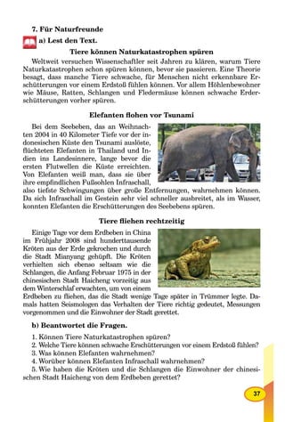 37
7. Für Naturfreunde
a) Lest den Text.
Tiere können Naturkatastrophen spüren
Weltweit versuchen Wissenschaftler seit Jahren zu klären, warum Tiere
Naturkatastrophen schon spüren können, bevor sie passieren. Eine Theorie
besagt, dass manche Tiere schwache, für Menschen nicht erkennbare Er-
schütterungen vor einem Erdstoß fühlen können. Vor allem Höhlenbewohner
wie Mäuse, Ratten, Schlangen und Fledermäuse können schwache Erder-
schütterungen vorher spüren.
Elefanten ﬂohen vor Tsunami
Bei dem Seebeben, das an Weihnach-
ten 2004 in 40 Kilometer Tiefe vor der in-
donesischen Küste den Tsunami auslöste,
ﬂüchteten Elefanten in Thailand und In-
dien ins Landesinnere, lange bevor die
ersten Flutwellen die Küste erreichten.
Von Elefanten weiß man, dass sie über
ihre empﬁndlichen Fußsohlen Infraschall,
also tiefste Schwingungen über große Entfernungen, wahrnehmen können.
Da sich Infraschall im Gestein sehr viel schneller ausbreitet, als im Wasser,
konnten Elefanten die Erschütterungen des Seebebens spüren.
Tiere ﬂiehen rechtzeitig
Einige Tage vor dem Erdbeben in China
im Frühjahr 2008 sind hunderttausende
Kröten aus der Erde gekrochen und durch
die Stadt Mianyang gehüpft. Die Kröten
verhielten sich ebenso seltsam wie die
Schlangen, die Anfang Februar 1975 in der
chinesischen Stadt Haicheng vorzeitig aus
dem Winterschlaf erwachten, um von einem
Erdbeben zu ﬂiehen, das die Stadt wenige Tage später in Trümmer legte. Da-
mals hatten Seismologen das Verhalten der Tiere richtig gedeutet, Messungen
vorgenommen und die Einwohner der Stadt gerettet.
b) Beantwortet die Fragen.
1. Können Tiere Naturkatastrophen spüren?
2. Welche Tiere können schwache Erschütterungen vor einem Erdstoß fühlen?
3. Was können Elefanten wahrnehmen?
4. Worüber können Elefanten Infraschall wahrnehmen?
5. Wie haben die Kröten und die Schlangen die Einwohner der chinesi-
schen Stadt Haicheng von dem Erdbeben gerettet?
 