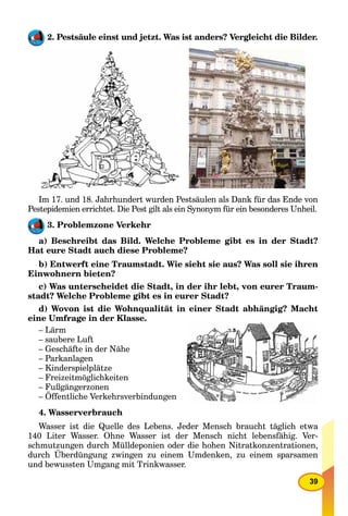 39
2. Pestsäule einst und jetzt. Was ist anders? Vergleicht die Bilder.
Im 17. und 18. Jahrhundert wurden Pestsäulen als Dank für das Ende von
Pestepidemien errichtet. Die Pest gilt als ein Synonym für ein besonderes Unheil.
3. Problemzone Verkehr
a) Beschreibt das Bild. Welche Probleme gibt es in der Stadt?
Hat eure Stadt auch diese Probleme?
b) Entwerft eine Traumstadt. Wie sieht sie aus? Was soll sie ihren
Einwohnern bieten?
c) Was unterscheidet die Stadt, in der ihr lebt, von eurer Traum-
stadt? Welche Probleme gibt es in eurer Stadt?
d) Wovon ist die Wohnqualität in einer Stadt abhängig? Macht
eine Umfrage in der Klasse.
– Lärm
– saubere Luft
– Geschäfte in der Nähe
– Parkanlagen
– Kinderspielplätze
– Freizeitmöglichkeiten
– Fußgängerzonen
– Öffentliche Verkehrsverbindungen
4. Wasserverbrauch
Wasser ist die Quelle des Lebens. Jeder Mensch braucht täglich etwa
140 Liter Wasser. Ohne Wasser ist der Mensch nicht lebensfähig. Ver-
schmutzungen durch Mülldeponien oder die hohen Nitratkonzentrationen,
durch Überdüngung zwingen zu einem Umdenken, zu einem sparsamen
und bewussten Umgang mit Trinkwasser.
 