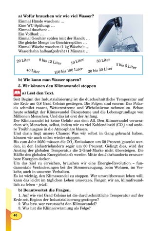 a) Wofür brauchen wir wie viel Wasser?
Einmal Hände waschen: …
Eine WC-Spülung: …
Einmal duschen: …
Ein Vollbad: …
Einmal Geschirr spülen (mit der Hand): …
Die gleiche Menge im Geschirrspüler: …
Einmal Wäsche waschen (1 kg Wäsche): …
Wasserhahn halbaufgedreht (1 Minute): …
20 Liter 8 bis 12 Liter 10 Liter 50 Liter
20 bis 30 Liter40 Liter 150 bis 180 Liter
3 bis 5 Liter
b) Wie kann man Wasser sparen?
5. Wir können den Klimawandel stoppen
a) Lest den Text.
Seit Beginn der Industrialisierung ist die durchschnittliche Temperatur auf
der Erde um 0,8 Grad Celsius gestiegen. Die Folgen sind enorm: Das Polar-
eis schmilzt rasant, Wetterextreme und Wirbelstürme nehmen zu. Schon
heute schädigt der Klimawandel Ökosysteme und die Lebensgrundlage von
Millionen Menschen. Und das ist erst der Anfang.
Der Klimawandel ist keine Gefahr aus dem All. Den Klimawandel verursa-
chen wir, Menschen, selbst, indem wir zu viel Kohlendioxid (CO2
) und ande-
re Treibhausgase in die Atmosphäre blasen.
Und darin liegt unsere Chance: Was wir selbst in Gang gebracht haben,
können wir auch selbst wieder stoppen.
Bis zum Jahr 2050 müssen die CO2
-Emissionen um 50 Prozent gesenkt wer-
den, in den Industrieländern sogar um 80 Prozent. Gelingt dies, wird der
Anstieg der globalen Temperatur die 2-Grad-Marke nicht übersteigen. Die
Hälfte des globalen Energiebedarfs werden Mitte des Jahrhunderts erneuer-
bare Energien decken.
Um das Ziel zu erreichen, brauchen wir eine Energie-Revolution – fun-
damentale Veränderungen bei der Stromerzeugung, beim Wohnen, im Ver-
kehr, auch in unserem Verhalten.
Es ist wichtig, den Klimawandel zu stoppen. Wer umweltbewusst leben will,
kann das leicht im täglichen Leben umsetzen. Fangen wir an, klimafreund-
lich zu leben – jetzt!
b) Beantwortet die Fragen.
1. Auf wie viel Grad Celsius ist die durchschnittliche Temperatur auf der
Erde seit Beginn der Industrialisierung gestiegen?
2. Was bzw. wer verursacht den Klimawandel?
3. Was hat die Klimaerwärmung als Folge?
 