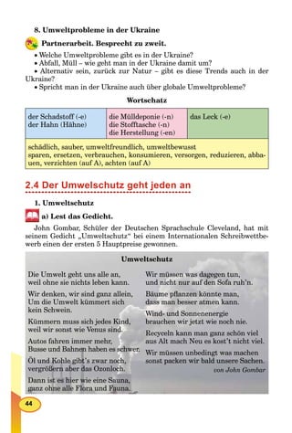 44
8. Umweltprobleme in der Ukraine
Partnerarbeit. Besprecht zu zweit.
Welche Umweltprobleme gibt es in der Ukraine?
Abfall, Müll – wie geht man in der Ukraine damit um?
Alternativ sein, zurück zur Natur – gibt es diese Trends auch in der
Ukraine?
Spricht man in der Ukraine auch über globale Umweltprobleme?
Wortschatz
der Schadstoff (-e)
der Hahn (Hähne)
die Mülldeponie (-n)
die Stofftasche (-n)
die Herstellung (-en)
das Leck (-e)
schädlich, sauber, umweltfreundlich, umweltbewusst
sparen, ersetzen, verbrauchen, konsumieren, versorgen, reduzieren, abba-
uen, verzichten (auf A), achten (auf A)
2.4 Der Umwelschutz geht jeden an
1. Umweltschutz
a) Lest das Gedicht.
John Gombar, Schüler der Deutschen Sprachschule Cleveland, hat mit
seinem Gedicht „Umweltschutz“ bei einem Internationalen Schreibwettbe-
werb einen der ersten 5 Hauptpreise gewonnen.
Umweltschutz
Die Umwelt geht uns alle an,
weil ohne sie nichts leben kann.
Wir denken, wir sind ganz allein,
Um die Umwelt kümmert sich
kein Schwein.
Kümmern muss sich jedes Kind,
weil wir sonst wie Venus sind.
Autos fahren immer mehr,
Busse und Bahnen haben es schwer.
Öl und Kohle gibt’s zwar noch,
vergrößern aber das Ozonloch.
Dann ist es hier wie eine Sauna,
ganz ohne alle Flora und Fauna.
Wir müssen was dagegen tun,
und nicht nur auf den Sofa ruh’n.
Bäume pﬂanzen könnte man,
dass man besser atmen kann.
Wind- und Sonnenenergie
brauchen wir jetzt wie noch nie.
Recyceln kann man ganz schön viel
aus Alt mach Neu es kost’t nicht viel.
Wir müssen unbedingt was machen
sonst packen wir bald unsere Sachen.
von John Gombar
 