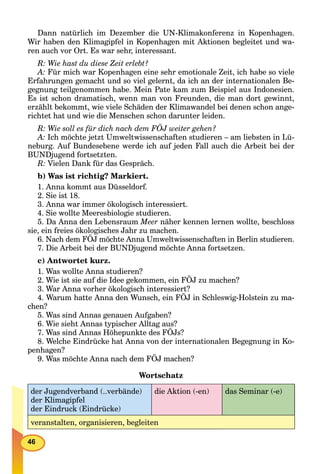 46
Dann natürlich im Dezember die UN-Klimakonferenz in Kopenhagen.
Wir haben den Klimagipfel in Kopenhagen mit Aktionen begleitet und wa-
ren auch vor Ort. Es war sehr, interessant.
R: Wie hast du diese Zeit erlebt?
A: Für mich war Kopenhagen eine sehr emotionale Zeit, ich habe so viele
Erfahrungen gemacht und so viel gelernt, da ich an der internationalen Be-
gegnung teilgenommen habe. Mein Pate kam zum Beispiel aus Indonesien.
Es ist schon dramatisch, wenn man von Freunden, die man dort gewinnt,
erzählt bekommt, wie viele Schäden der Klimawandel bei denen schon ange-
richtet hat und wie die Menschen schon darunter leiden.
R: Wie soll es für dich nach dem FÖJ weiter gehen?
A: Ich möchte jetzt Umweltwissenschaften studieren – am liebsten in Lü-
neburg. Auf Bundesebene werde ich auf jeden Fall auch die Arbeit bei der
BUNDjugend fortsetzten.
R: Vielen Dank für das Gespräch.
b) Was ist richtig? Markiert.
1. Anna kommt aus Düsseldorf.
2. Sie ist 18.
3. Anna war immer ökologisch interessiert.
4. Sie wollte Meeresbiologie studieren.
5. Da Anna den Lebensraum Meer näher kennen lernen wollte, beschloss
sie, ein freies ökologisches Jahr zu machen.
6. Nach dem FÖJ möchte Anna Umweltwissenschaften in Berlin studieren.
7. Die Arbeit bei der BUNDjugend möchte Anna fortsetzen.
c) Antwortet kurz.
1. Was wollte Anna studieren?
2. Wie ist sie auf die Idee gekommen, ein FÖJ zu machen?
3. War Anna vorher ökologisch interessiert?
4. Warum hatte Anna den Wunsch, ein FÖJ in Schleswig-Holstein zu ma-
chen?
5. Was sind Annas genauen Aufgaben?
6. Wie sieht Annas typischer Alltag aus?
7. Was sind Annas Höhepunkte des FÖJs?
8. Welche Eindrücke hat Anna von der internationalen Begegnung in Ko-
penhagen?
9. Was möchte Anna nach dem FÖJ machen?
Wortschatz
der Jugendverband (..verbände)
der Klimagipfel
der Eindruck (Eindrücke)
die Aktion (-en) das Seminar (-e)
veranstalten, organisieren, begleiten
 