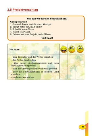 47
2.5 Projektvorschlag
Was tun wir für den Umweltschutz?
Gruppenarbeit
1. Sammelt Ideen, erstellt einen Wortigel.
2. Bringt Fotos mit, malt Bilder.
3. Schreibt kurze Texte.
4. Macht ein Plakat.
5. Präsentiert euer Projekt in der Klasse.
Viel Spaß!
Ich kann
– über die Natur und das Wetter sprechen
– das Wetter beschreiben
– über meine Lieblingsjahreszeit und mein
Lieblingswetter sprechen
– über die Umweltprobleme weltweit sprechen
– über die Umweltprobleme in meinem Land
sprechen
– ein Interview machen
 