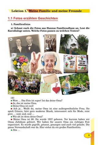 5
LeLektion 11.. Meine Familie und meine Freunde
1.1 Fotos erzählen Geschichten
1. Familienfotos
a) Schaut euch die Fotos aus Hannas Familienalbum an. Lest die
Kurzdialoge unten. Welche Fotos passen zu welchen Texten?
A
B C
D
E
F
G
H
I
(1)
Wow … Das Foto ist super! Ist das deine Oma?
Ja, das ist meine Oma.
Deine Oma ist cool!
Ach ja... Weißt du, meine Oma ist eine außergewöhnliche Frau. Sie
spielt Gitarre, hört gern moderne Musik, interessiert sich für Mode, reist
gern … und, und, und …
Wie alt ist denn deine Oma?
Meine Oma ist 80. Sie wurde 1937 geboren. Vor kurzem haben wir
Omas Jubiläum gefeiert. Wir haben für unsere Oma ein richtiges Fest
organisiert. Es wurde gegrillt, getanzt, gesungen und auch viel gelacht. Die
ganze Verwandschaft war da. Hier siehst du ein großes Familienfoto.
Aha …
 