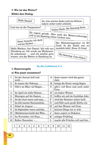 50
7. Wie ist das Wetter?
Bildet den Dialog.
Hallo Daniel! Ja, eine warme Jacke und ein Schirm
wären sicher nicht schlecht.
Es regnet gerade. Aber nach der Wettervorhersage
soll es am Samstag schon trocken sein.
Die Höchsttemperatur ist 20
Grad. In der Nacht war es
ziemlich kühl. Etwa 15 Grad.Hallo Markus, hier Daniel. Ich rufe aus
Nürnberg an. Ich werde am Wochenen-
de ankommen … und ich möchte gern
wissen, wie das Wetter in Hamburg ist.
Und wie ist die Temperatur?
Dann brauche ich doch
warme Sachen …
Vielen Dank. Bis Samstag dann.
Bis Samstag. Gute Fahrt!
Zu den Lektionen 3–4
1. Bauernregeln
a) Was passt zusammen?
1 Ist der Januar hell und
weiß, …
A desto nasser wird das ganze
Jahr.
2 Je nasser der Februar, … B bringt die Ernte wenig Segen.
3 Gibt’s im März viel Regen, … C gibt’s viel Korn und noch mehr
Gras.
4 Im April ein tiefer Schnee, … D ein kalter Winter.
5 Mairegen auf die Saaten, … E hoffen wir auf ein fruchtbar Jahr.
6 Ist der Juni warm und nass, … F wird der Sommer sicher heiß.
7 Im Juli warmer Sonnenschein, … G und füllt auch große Körbe ein.
8 Nebel im August – … H auf den Wiesen viel Gras.
9 Ist September warm und klar, … I keinem Dinge tut er weh.
10 Oktobersonne kocht den Wein … J dann regnet es Dukaten.
11 Im November viel Nass, … K zeitiger Frühling.
12 Kalter Dezember – … L macht alle Früchte reif und fein.
1 2 3 4 5 6 7 8 9 10 11 12
 