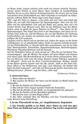 ist Hasso müde. August schnitzt noch rasch mit seinem scharfen Taschen-
messer seinen Namen in einen Baum, dann wandern sie hundertfünfzig
Schritte, bis sie zu einer kleinen Lichtung kommen. Sie setzen sich ins Gras
und packen ihren Picknickkorb aus. Allen schmeckt es vorzüglich im stillen,
grünen, schönen Wald. Sie hören sogar einen Vogel singen.
„Du“, sagt der Vater zu August, „renn doch mal zum Auto und schalt das
Radio ein, um halb fünf beginnen die Sportreportagen. Aber lass die Tür
offen und das Schiebedach und stell das Radio laut genug, dass wir’s bis
hierher hören! Und, Moment noch: Hier ist der Schlüssel. Lass den Motor
laufen, sonst ist gleich die ganze Batterie im Eimer!“ – Nun hören sie die
Sportreportagen. Den Vogel oben hoch in der Baumspitze, den hören sie na-
türlich nicht mehr. Ja, und die Blumen, die von den Rändern der Lichtung
herüberduften, die riechen sie natürlich auch nicht mehr, seitdem die Aus-
puffgase die Luft verpesten.
Langsam wird es Abend und sie brechen auf. (Jeder, der später an der Stelle
vorbeikommt, wo sie gepicknickt haben, ﬁndet ein genaues Inhaltsverzeich-
nis des Picknickkorbes, er braucht bloß alles anzuschauen, was da im Gräs
liegt: Käseschachteln, Eierschalen, Zigarettenpackungen, Butterbrotpapier,
Wursthaut, Ölsardinenbüchsen und die Zeitung.)
Auf der Heimfahrt halten sie noch einmal an. „Was für ein herrlicher Son-
nenuntergang!“, sagt die Mutter. Sie steigen auf einen Hügel und schauen
weit übers Land. Das Kernkraftwerk ist in weiter Ferne auszumachen. Drü-
ben am Horizont sieht man die hohen Kamine einiger Fabriken qualmend
im Abendrot. „Guck mal da, diese Umweltverschmutzer. Stinker, elende!
In den Knast sperren müsste man die alle, jawoll“, stellt so der Vater fest.
Dann öffnet er den Kofferraum und sagt: „Ach Göttchen, die Reifen! Die
hätte ich bald vergessen!“, und rollt mit Schwung die beiden Autoreifen den
Abhang hinunter. „Siehste“, sagt der Vater, „alles weg!“
(Unbekannter Verfasser)
2. Antwortet kurz.
1. Wohin fährt die Familie?
2. Was machen die Mutter, der Vater und die Kinder im Wald? Sucht die
Textstellen.
3. Wo hat die Familie ein Picknick gemacht?
4. Was ließ der Vater August machen? Sucht die Textstellen.
5. Was hat die Familie an der Stelle, wo sie gepicknickt hat, gelassen?
6. Wo hat die Familie auf der Heimfahrt gehalten?
7. Was konnte man von dem Hügel sehen?
8. Der Vater schimpft über die Fabriken und ihre Umweltverschmut-
zung. Bewerte seine Einstellung.
3. In der Überschrift ist das „m“ eingeklammert. Begründet.
4. Der Familie gefällt es im Wald. Aber: Hätte sie sich den glei-
chen Platz am Waldrand auch am nächsten Tag wieder ausgesucht?
 