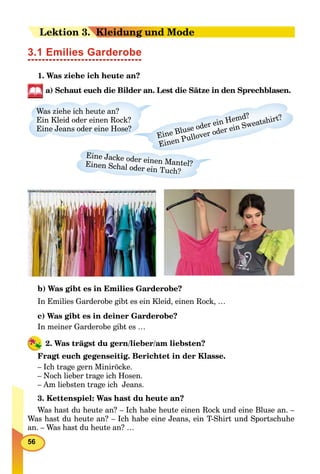 56
LeLektion 33. K. Kleidung und Mode
3.1 Emilies Garderobe
1. Was ziehe ich heute an?
a) Schaut euch die Bilder an. Lest die Sätze in den Sprechblasen.
Was ziehe ich heute an?
Ein Kleid oder einen Rock?
Eine Jeans oder eine Hose?
Eine Bluse oder ein Hemd?
Einen Pullover oder ein Sweatshirt?
Eine Jacke oder einen Mantel?Einen Schal oder ein Tuch?
b) Was gibt es in Emilies Garderobe?
In Emilies Garderobe gibt es ein Kleid, einen Rock, …
c) Was gibt es in deiner Garderobe?
In meiner Garderobe gibt es …
2. Was trägst du gern/lieber/am liebsten?
Fragt euch gegenseitig. Berichtet in der Klasse.
– Ich trage gern Miniröcke.
– Noch lieber trage ich Hosen.
– Am liebsten trage ich Jeans.
3. Kettenspiel: Was hast du heute an?
Was hast du heute an? – Ich habe heute einen Rock und eine Bluse an. –
Was hast du heute an? – Ich habe eine Jeans, ein T-Shirt und Sportschuhe
an. – Was hast du heute an? …
 
