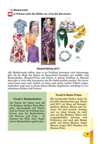 59
2. Modetrends
a) Schaut euch die Bilder an. Lest die Kurztexte.
Modefrühling 2017
Alle Modefreunde hoffen, dass es im Frühling besonders viele Sonnentage
gibt. Da die Mode der Saison im Sonnenlicht besonders gut auffällt, sind
Bonbonfarben, Blumen-Prints und Glitzer in diesem Frühling in. Passend
dazu gibt es viele tolle Accessoires, die Ihr Outﬁt perfekt machen. Die Acces-
soires kann man auch einfach zu Jeans und einem weißen T-Shirt tragen.
Außerdem trägt man in dieser Saison Kleider, Kopftücher und Ringe in ver-
schiedenen Farben und Formen.
Trend 1: Bonbonfarben
Die Farben der Saison sind süß
wie Bonbons: Aprikot, Rosa, Minz-
grün, Zitronengelb und Flieder
sind im Trend. Im Frühling kom-
biniert man die Bonbonfarben
mit Schwarz und Grau – im
Sommer mit Weiß. Auch Nagel-
lack in Bonbonfarben gehört dazu.
Trend 2: Bunte Prints
Mit leuchtenden Farben siehst du
auf jeder Sommerwiese gut. Prints
sind 2017 ein Muss auf Sommer-
kleidern, Röcken, Blusen und Tü-
chern. Sie sind tierisch, fruchtig
und vor allem blumig. So sieht
man auf den Kleidern, Zebra- und
Leopardenbilder, Zitronen und
Erdbeeren, und auch jede Menge
große und kleine Blumen. Sogar
Männer tragen 2017 Hemden mit
Blumen-Print.
 