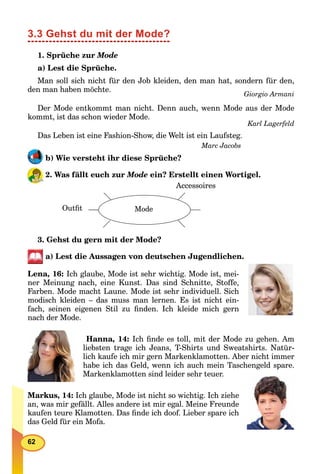 62
3.3 Gehst du mit der Mode?
1. Sprüche zur Mode
a) Lest die Sprüche.
Man soll sich nicht für den Job kleiden, den man hat, sondern für den,
den man haben möchte.
Giorgio Armani
Der Mode entkommt man nicht. Denn auch, wenn Mode aus der Mode
kommt, ist das schon wieder Mode.
Karl Lagerfeld
Das Leben ist eine Fashion-Show, die Welt ist ein Laufsteg.
Marc Jacobs
b) Wie versteht ihr diese Sprüche?
2. Was fällt euch zur Mode ein? Erstellt einen Wortigel.
Outﬁt Mode
Accessoires
3. Gehst du gern mit der Mode?
a) Lest die Aussagen von deutschen Jugendlichen.
Lena, 16: Ich glaube, Mode ist sehr wichtig. Mode ist, mei-
ner Meinung nach, eine Kunst. Das sind Schnitte, Stoffe,
Farben. Mode macht Laune. Mode ist sehr individuell. Sich
modisch kleiden – das muss man lernen. Es ist nicht ein-
fach, seinen eigenen Stil zu ﬁnden. Ich kleide mich gern
nach der Mode.
Hanna, 14: Ich ﬁnde es toll, mit der Mode zu gehen. Am
liebsten trage ich Jeans, T-Shirts und Sweatshirts. Natür-
lich kaufe ich mir gern Markenklamotten. Aber nicht immer
habe ich das Geld, wenn ich auch mein Taschengeld spare.
Markenklamotten sind leider sehr teuer.
Markus, 14: Ich glaube, Mode ist nicht so wichtig. Ich ziehe
an, was mir gefällt. Alles andere ist mir egal. Meine Freunde
kaufen teure Klamotten. Das ﬁnde ich doof. Lieber spare ich
das Geld für ein Mofa.
 