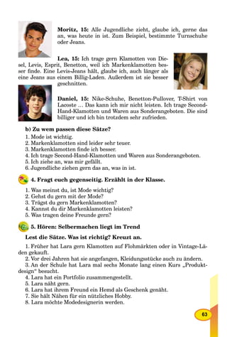 63
Moritz, 15: Alle Jugendliche zieht, glaube ich, gerne das
an, was heute in ist. Zum Beispiel, bestimmte Turnschuhe
oder Jeans.
Lea, 15: Ich trage gern Klamotten von Die-
sel, Levis, Esprit, Benetton, weil ich Markenklamotten bes-
ser ﬁnde. Eine Levis-Jeans hält, glaube ich, auch länger als
eine Jeans aus einem Billig-Laden. Außerdem ist sie besser
geschnitten.
Daniel, 15: Nike-Schuhe, Benetton-Pullover, T-Shirt von
Lacoste … Das kann ich mir nicht leisten. Ich trage Second-
Hand-Klamotten und Waren aus Sonderangeboten. Die sind
billiger und ich bin trotzdem sehr zufrieden.
b) Zu wem passen diese Sätze?
1. Mode ist wichtig.
2. Markenklamotten sind leider sehr teuer.
3. Markenklamotten ﬁnde ich besser.
4. Ich trage Second-Hand-Klamotten und Waren aus Sonderangeboten.
5. Ich ziehe an, was mir gefällt.
6. Jugendliche ziehen gern das an, was in ist.
4. Fragt euch gegenseitig. Erzählt in der Klasse.
1. Was meinst du, ist Mode wichtig?
2. Gehst du gern mit der Mode?
3. Trägst du gern Markenklamotten?
4. Kannst du dir Markenklamotten leisten?
5. Was tragen deine Freunde gern?
5. Hören: Selbermachen liegt im Trend
Lest die Sätze. Was ist richtig? Kreuzt an.
1. Früher hat Lara gern Klamotten auf Flohmärkten oder in Vintage-Lä-
den gekauft.
2. Vor drei Jahren hat sie angefangen, Kleidungsstücke auch zu ändern.
3. An der Schule hat Lara mal sechs Monate lang einen Kurs „Produkt-
design“ besucht.
4. Lara hat ein Portfolio zusammengestellt.
5. Lara näht gern.
6. Lara hat ihrem Freund ein Hemd als Geschenk genäht.
7. Sie hält Nähen für ein nützliches Hobby.
8. Lara möchte Modedesignerin werden.
 