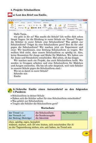 69
4. Projekt: Schuluniform
a) Lest den Brief von Emilie.
Hallo Tanja,
wie geht es dir so? Was macht die Schule? Ich wollte dich schonwie geht es dir so? Was macht die Schule? Ich wollte dich schon
längst fragen: Ist die Kleidung in eurer Schule ein Thema? Tragen
die Schüler in eurer Schule eine Schuluniform? Was gehört zur
Schuluniform? Trägst du eine Schuluniform gern? Bist du für oderSchuluniform? Trägst du eine Schuluniform gern? Bist du für oder
gegen die Schuluniform? Wir machen jetzt ein Experiment undg g j p
zwar: Wir beschlossen, eine Zeitlang Schuluniform zu tragen. Wir
llt bl ß i ht d S h l if i ßi i t Alwollten bloß nicht, dass unsere Schuluniform zu spießig ist. Also,
keine Krawatten für Jungs und Röcke für Mädchen. Wir haben unskeine Krawatten für Jungs und Röcke für Mädchen. Wir haben uns
für Jeans und Sweatshirts entschieden. Mal sehen, ob das klappt.
Wi h h i P j kt d h S h l if h ißt WiWir machen auch ein Projekt, das auch Schuluniform heißt. Wir
werden in Gruppen arbeiten und eine Schuluniform für Mädchenwerden in Gruppen arbeiten und eine Schuluniform für Mädchen
und Jungen entwerfen. (Da bin ich sehr skeptisch, weil viele Schüler
in unserer Schule gegen die Schuluniform sind )in unserer Schule gegen die Schuluniform sind.)
Wie ist es damit in eurer Schule?Wie ist es damit in eurer Schule?
Schreibe mir.
Emilie
b) Schreibe Emilie einen Antwortbrief zu den folgenden
4 Punkten:
Schuluniform in deiner Schule
Haben sich die Schüler selbst für eine Schuluniform entschieden?
Was gehört zur Schuluniform
Tragen alle Schüler die Schuluniform gern?
Wortschatz
der Trend (-s)
der Versuch (-e)
der Beitrag (Beiträge)
die Schuluniform
die Sonderausgabe
die Identität
das Sweatshirt (-s)
chen, spießig, eigen, komplett
widmen, starten, sich (D) etw. leisten, sich entscheiden (für A)
an der Tagesordnung stehen, etw. satt haben, im Trend sein
 