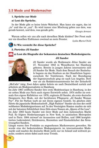 70
3.5 Mode und Modemacher
1. Sprüche zur Mode
a) Lest die Sprüche.
In der Mode gibt es keine letzte Wahrheit. Man kann nie sagen, das ist
„in“ und das ist „out“. Es wird immer eine Mischung geben aus dem, was
gerade kommt, und dem, was gerade geht.
Giorgio Armani
Warum sollen wir uns alle nach derselben Mode kleiden? Der Frost malt
mir nie dieselben Eisblumen zweimal an mein Fenster.
Lydia Maria Child
b) Wie versteht ihr diese Sprüche?
2. Porträts: Jil Sander
a) Lest die Biograﬁe der bekannten deutschen Modedesignerin.
Jil Sander
Jil Sander wurde als Heidemarie Jiline Sander am
27. November 1943 in Wesselburen bei Hamburg
geboren. Bereits in jungen Jahren interessierte sich
Jil Sander für Mode. Nach dem Besuch der Realschu-
le begann sie das Studium an der Staatlichen Ingeni-
eurschule für Textilwesen. Nach der Beendigung
der Ingenieurschule ging sie nach Los Angeles. Dort
war sie als Redaktionsassistentin bei der Zeitschrift
„McCalls“ tätig. Zwei Jahre später kehrte sie nach Deutschland zurück und
arbeitete als Modejournalistin in Hamburg.
Im Jahr 1967 eröffnete Sander ihre erste Modeboutique in Hamburg, in der
sie neben Mode aus Paris auch eigene Entwürfe anbot. 1974 stellte sie erst-
mals ihre eigene Kollektion vor. 1978, ergänzte Jil Sander, als erste deutsche
Designerin ihre Mode, mit der berühmten Pﬂegeserie „Jil Sander Woman
Pur“. Für ihr Parfum warb sie mit ihrem eigenen Gesicht. Im gleichen Jahr
führte die japanische Modezeitschrift „High Fashion“ Sander als eine der zwölf
weltbesten Modedesignerinnen auf. In den Vereinigten Staaten machte sie sich
mit der betonten Schlichtheit ihres Stils einen Namen als „Queen of the Less“.
Im Jahr 1983 fasste Sander mit ihrer Mode auf dem italienischen Markt
Fuß. Es folgten Niederlassungen in New York, in asiatischen Metropolen
und in Paris. 1984 entwarf sie Accessoires und Brillen, und 1986 komplet-
tierten Ledermäntel, Strickwaren, Krawatten und Einstecktücher das Krea-
tivangebot Sanders.
Längst waren ihre Produkte zu angesehenen Markenwaren geworden. Sie
wurde eine der bedeutendsten Modegesignerin im internationalen Mode-
markt und machte die deutsche Mode nicht nur im Inland und weltweit po-
pulär, sondern setzte dabei auch neue Trends.
 