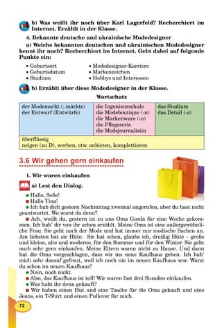 72
b) Was weißt ihr noch über Karl Lagerfeld? Recherchiert im
Internet. Erzählt in der Klasse.
4. Bekannte deutsche und ukrainische Modedesigner
a) Welche bekannten deutschen und ukrainischen Modedesigner
kennt ihr noch? Recherchiert im Internet. Geht dabei auf folgende
Punkte ein:
 Geburtsort  Modedesigner-Karriere
 Geburtsdatum  Markenzeichen
 Studium  Hobbys und Interessen
b) Erzählt über diese Modedesigner in der Klasse.
Wortschatz
der Modemarkt (..märkte)
der Entwurf (Entwürfe)
die Ingenieurschule
die Modeboutique (-n)
die Markenware (-n)
die Pﬂegeserie
die Modejournalistin
das Studium
das Detail (-s)
überﬂüssig
neigen (zu D), werben, etw. anbieten, komplettieren
3.6 Wir gehen gern einkaufen
1. Wir waren einkaufen
a) Lest den Dialog.
Hallo, Soﬁe!
Hallo Tina!
Ich hab dich gestern Nachmittag zweimal angerufen, aber du hast nicht
geantwortet. Wo warst du denn?
Ach, weißt du, gestern ist zu uns Oma Gisela für eine Woche gekom-
men. Ich hab’ dir von ihr schon erzählt. Meine Oma ist eine außergewöhnli-
che Frau. Sie geht nach der Mode und hat immer nur modische Sachen an.
Am liebsten hat sie Hüte. Sie hat schon, glaube ich, dreißig Hüte – große
und kleine, alte und moderne, für den Sommer und für den Winter. Sie geht
auch sehr gern einkaufen. Meine Eltern waren nicht zu Hause. Und dann
hat die Oma vorgeschlagen, dass wir ins neue Kaufhaus gehen. Ich hab’
mich sehr darauf gefreut, weil ich noch nie im neuen Kaufhaus war. Warst
du schon im neuen Kaufhaus?
Nein, noch nicht.
Also, das Kaufhaus ist toll! Wir waren fast drei Stunden einkaufen.
Was habt ihr denn gekauft?
Wir haben einen Hut und eine Tasche für die Oma gekauft und eine
Jeans, ein T-Shirt und einen Pullover für mich.
 