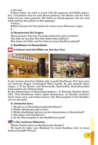 73
Ach was!
Dann haben wir noch in einem Café Eis gegessen und Kaffee getrun-
ken. Und danach sind wir nach Hause gefahren. Die Mutter und der Vater
haben auf uns schon gewartet. Wir haben zu Abend gegessen. Ich war total
müde und bin dann gleich zu Bett gegangen.
Ach ja …
Wann kommst du? Ich möchte dir meine neuen Klamotten zeigen.
…
b) Beantwortet die Fragen.
Warum konnte Tina ihre Freundin telefonisch nicht erreichen?
Was habt ihr aus dem Text über Soﬁes Oma erfahren?
Was haben sich Soﬁe und ihre Oma im neuen Kaufhaus gekauft?
2. Kaufhäuser in Deutschland
a) Schaut euch die Bilder an, lest den Text.
In den meisten deutschen Städten gibt es große Kaufhäuser. Dort kann man
auf mehreren Etagen verschiedene Waren kaufen. Es gibt spezielle Abtei-
lungen, z. B. für Damen- und Herrenmode, Sportartikel, Haushaltsartikel,
Lebensmittel oder Elektroartikel.
Zu den bekanntesten in Deutschland gehören z. B. Karstadt, Kaufhof, Hertie,
C&A. Viele Kaufhäuser haben eigene Restaurants, wo Kunden zwischen-
durch etwas essen und trinken können. Das Warenangebot in den Kaufhäu-
sern ist sehr groß.
b) Antwortet kurz.
1. Wo gibt es in Deutschland große Kaufhäuser?
2. Welche Abteilungen gibt es dort?
3. Welche Kaufhäuser gehören zu den bekanntesten in Deutschland?
4. Was haben viele Kaufhäuser?
5. Ist das Warenangebot in den Kaufhäusern groß?
c) Zur weiteren Dikussion
Welche Vorteile bietet ein Kaufhaus den Kunden?
Wo kauft ihr lieber eure Kleidung? In einem Kaufhaus oder in einem
kleinen Geschäft? Warum?
 