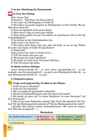 74
3. In der Abteilung für Damenmode
a) Lest den Dialog.
Soﬁe: Guten Tag!
Verkäuferin: ’Tag! Kann ich Ihnen helfen?
S: Ich suche eine Herbstjacke in Größe 38.
V: Wir haben ein großes Angebot an Herbstjacken in Ihrer Größe. Wie ge-
fällt Ihnen diese da?
S: Grau ist eigentlich nicht meine Farbe.
V: Diese hier in blau ist auch ganz hübsch.
S: Diese Jacke gefällt mir gut. Ich möchte sie anprobieren. Wo ist hier die
Umkleidekabine?
V: Da drüben ist die Umkleidekabine frei.
(Soﬁe probiert die Jacke an.)
V: Die Jacke steht Ihnen ganz gut, aber ich ﬁnde, sie ist zu eng. Wollen
Sie nicht eine Jacke in Größe 40 anprobieren?
S: Finden Sie?
(Soﬁe probiert die Jacke in Größe 40 an.)
V: Toll! Die Jacke sitzt ganz gut.
S: Was kostet die Jacke eigentlich?
V: Die Jacke ist nicht teuer. Sie kostet 120 Euro.
S: Toll! Ich nehme die Jacke.
b) Spielt weitere Dialoge.
(einen Pullover/Größe 40 – zu weit; einen Anzug/Größe 44 – zu alt-
modisch; eine Krawatte/gestreift – zu grell; eine Winterjacke/Größe 46 – zu
eng; Winterschuhe/Größe 42 – zu eng)
4. Einkaufen gehen
Fragt euch gegenseitig. Erzählt in der Klasse.
1. Gehst du gern einkaufen?
2. Gehst du oft einkaufen?
3. Mit wem gehst du gewöhnlich einkaufen?
4. Machst du Einkaufsbummel auch mit deinen Freunden?
5. Wo kaufst du gern ein? In einem Kaufhaus? In einer Boutique? Auf
dem Flohmarkt?
6. Was ist dir beim Einkaufen wichtig? (Der Preis? Die Qualität? Die Far-
ben? Ob das Kleidungsstück modisch ist? Ob das Kleidungsstück dir steht?)
7. Erzähle über deinen letzten Einkaufsbummel. (Wo warst du einkau-
fen? Was hast du gekauft? …)
Wortschatz
der Einlkaufsbummel (-) die Boutique (-n)
die Abteilung (-en)
das Warenhaus (..häuser)
das Kaufhaus (..häuser)
zwischendurch
 