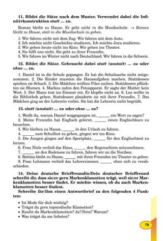 79
11. Bildet die Sätze nach dem Muster. Verwendet dabei die Inﬁ-
nitivkonstruktion statt … zu.
Roman bleibt zu Hause. Er geht nicht in die Musikschule.  Roman
bleibt zu Hause, statt in die Musikschule zu gehen.
1. Wir fahren nicht mit dem Zug. Wir fahren mit dem Auto.
2. Ich möchte nicht Geschichte studieren. Ich möchte Jura studieren.
3. Wir gehen heute nicht ins Kino. Wir gehen ins Theater.
4. Sie hilft uns nicht. Sie geht zu ihrer Freundin.
5. Wir fahren im Winter nicht nach Deutschland. Wir fahren in die Schweiz.
12. Bildet die Sätze. Gebraucht dabei statt (anstatt) … zu oder
ohne … zu.
1. Daniel ist in die Schule gegangen. Er hat die Schultasche nicht mitge-
nommen. 2. Die Kinder mussten die Hausaufgaben machen. Stattdessen
spielten sie Schach. 3. Die Mädchen wollten Pilze suchen. Stattdessen pﬂück-
ten sie Blumen. 4. Markus nahm den Fotoapparat. Er sagte der Mutter kein
Wort. 5. Der Mann trat ins Zimmer ein. Er klopfte nicht an. 6. Lea wollte in
die Bibliothek gehen. Stattdessen plauderte sie mit ihrer Freundin. 7. Das
Mädchen ging an der Lehrerin vorbei. Sie hat die Lehrerin nicht begrüßt.
13. statt (anstatt) … zu oder ohne … zu?
1. Weißt du, warum Daniel weggegangen ist, ein Wort zu sagen?
2. Meine Freundin hat Englisch gelernt, einen Englischkurs zu
besuchen.
3. Wir bleiben zu Hause, in den Urlaub zu fahren.
4. zum Schulfest zu gehen, gingen wir ins Kino.
5. Die Jungen gingen auf den Sportplatz, für den Englischtest zu
lernen.
6. Frau Niels verließ das Haus, den Regenschirm mitzunehmen.
7. an den Bodensee zu fahren, fahren wir an die Nordsee.
8. Bettina bleibt zu Hause, mit ihren Freunden ins Theater zu gehen.
9. Frau Lehmann verließ das Lehrerzimmer, ohne sich zu verab-
schieden.
14. Deine deutsche Brieffreundin/Dein deutscher Brieffreund
schreibt dir, dass sie/er gern Markenklamotten trägt, weil sie/er Mar-
kenklamotten besser ﬁndet. Er möchte wissen, ob du auch Marken-
klamotten besser ﬁndest.
Schreibe ihr/ihm einen Antwortbrief zu den folgenden 4 Punk-
ten:
 Ist Mode für dich wichtig?
Trägst du gern topmodische Klamotten?
 Kaufst du Markenklamotten? Ja?/Nein? Warum?
 Was trägst du am liebsten?
 