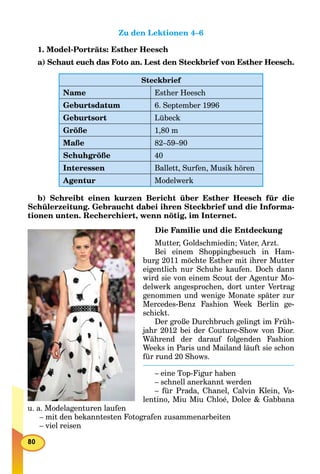 Zu den Lektionen 4–6
1. Model-Porträts: Esther Heesch
a) Schaut euch das Foto an. Lest den Steckbrief von Esther Heesch.
Steckbrief
Name Esther Heesch
Geburtsdatum 6. September 1996
Geburtsort Lübeck
Größe 1,80 m
Maße 82–59–90
Schuhgröße 40
Interessen Ballett, Surfen, Musik hören
Agentur Modelwerk
b) Schreibt einen kurzen Bericht über Esther Heesch für die
Schülerzeitung. Gebraucht dabei ihren Steckbrief und die Informa-
tionen unten. Recherchiert, wenn nötig, im Internet.
Die Familie und die Entdeckung
Mutter, Goldschmiedin; Vater, Arzt.
Bei einem Shoppingbesuch in Ham-
burg 2011 möchte Esther mit ihrer Mutter
eigentlich nur Schuhe kaufen. Doch dann
wird sie von einem Scout der Agentur Mo-
delwerk angesprochen, dort unter Vertrag
genommen und wenige Monate später zur
Mercedes-Benz Fashion Week Berlin ge-
schickt.
Der große Durchbruch gelingt im Früh-
jahr 2012 bei der Couture-Show von Dior.
Während der darauf folgenden Fashion
Weeks in Paris und Mailand läuft sie schon
für rund 20 Shows.
– eine Top-Figur haben
– schnell anerkannt werden
– für Prada, Chanel, Calvin Klein, Va-
lentino, Miu Miu Chloé, Dolce & Gabbana
u. a. Modelagenturen laufen
– mit den bekanntesten Fotografen zusammenarbeiten
– viel reisen
 