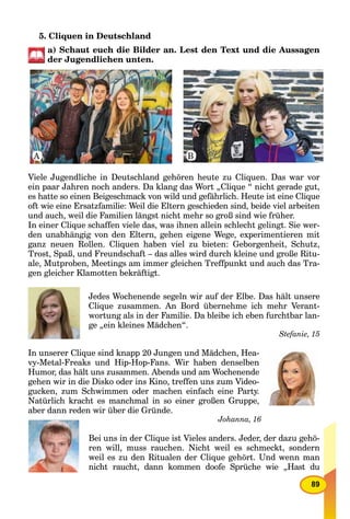 89
5. Cliquen in Deutschland
a) Schaut euch die Bilder an. Lest den Text und die Aussagen
der Jugendlichen unten.
Viele Jugendliche in Deutschland gehören heute zu Cliquen. Das war vor
ein paar Jahren noch anders. Da klang das Wort „Clique “ nicht gerade gut,
es hatte so einen Beigeschmack von wild und gefährlich. Heute ist eine Clique
oft wie eine Ersatzfamilie: Weil die Eltern geschieden sind, beide viel arbeiten
und auch, weil die Familien längst nicht mehr so groß sind wie früher.
In einer Clique schaffen viele das, was ihnen allein schlecht gelingt. Sie wer-
den unabhängig von den Eltern, gehen eigene Wege, experimentieren mit
ganz neuen Rollen. Cliquen haben viel zu bieten: Geborgenheit, Schutz,
Trost, Spaß, und Freundschaft – das alles wird durch kleine und große Ritu-
ale, Mutproben, Meetings am immer gleichen Treffpunkt und auch das Tra-
gen gleicher Klamotten bekräftigt.
Jedes Wochenende segeln wir auf der Elbe. Das hält unsere
Clique zusammen. An Bord übernehme ich mehr Verant-
wortung als in der Familie. Da bleibe ich eben furchtbar lan-
ge „ein kleines Mädchen“.
Stefanie, 15
In unserer Clique sind knapp 20 Jungen und Mädchen, Hea-
vy-Metal-Freaks und Hip-Hop-Fans. Wir haben denselben
Humor, das hält uns zusammen. Abends und am Wochenende
gehen wir in die Disko oder ins Kino, treffen uns zum Video-
gucken, zum Schwimmen oder machen einfach eine Party.
Natürlich kracht es manchmal in so einer großen Gruppe,
aber dann reden wir über die Gründe.
Johanna, 16
Bei uns in der Clique ist Vieles anders. Jeder, der dazu gehö-
ren will, muss rauchen. Nicht weil es schmeckt, sondern
weil es zu den Ritualen der Clique gehört. Und wenn man
nicht raucht, dann kommen doofe Sprüche wie „Hast du
A B
 