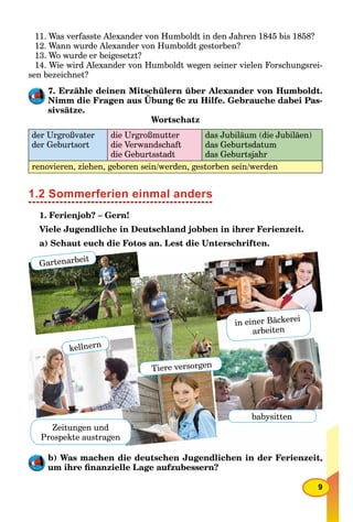 9
11. Was verfasste Alexander von Humboldt in den Jahren 1845 bis 1858?
12. Wann wurde Alexander von Humboldt gestorben?
13. Wo wurde er beigesetzt?
14. Wie wird Alexander von Humboldt wegen seiner vielen Forschungsrei-
sen bezeichnet?
7. Erzähle deinen Mitschülern über Alexander von Humboldt.
Nimm die Fragen aus Übung 6c zu Hilfe. Gebrauche dabei Pas-
sivsätze.
Wortschatz
der Urgroßvater
der Geburtsort
die Urgroßmutter
die Verwandschaft
die Geburtsstadt
das Jubiläum (die Jubiläen)
das Geburtsdatum
das Geburtsjahr
renovieren, ziehen, geboren sein/werden, gestorben sein/werden
1.2 Sommerferien einmal anders
1. Ferienjob? – Gern!
Viele Jugendliche in Deutschland jobben in ihrer Ferienzeit.
a) Schaut euch die Fotos an. Lest die Unterschriften.
b) Was machen die deutschen Jugendlichen in der Ferienzeit,
um ihre ﬁnanzielle Lage aufzubessern?
Gartenarbeit
Tiere versorgen
Zeitungen und
Prospekte austragen
babysitten
kellnern
in einer Bäckerei
arbeiten
 