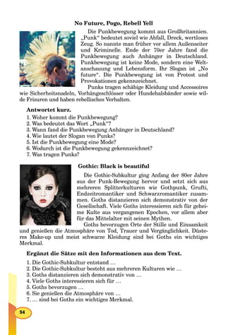 No Future, Pogo, Rebell Yell
Die Punkbewegung kommt aus Großbritannien.
„Punk“ bedeutet soviel wie Abfall, Dreck, wertloses
Zeug. So nannte man früher vor allem Außenseiter
und Kriminelle. Ende der 70er Jahre fand die
Punkbewegung auch Anhänger in Deutschland.
Punkbewegung ist keine Mode, sondern eine Welt-
anschauung und Lebensform. Ihr Slogan ist „No
future“. Die Punkbewegung ist von Protest und
Provokationen gekennzeichnet.
Punks tragen schäbige Kleidung und Accessoires
wie Sicherheitsnadeln, Vorhängeschlösser oder Hundehalsbänder sowie wil-
de Frisuren und haben rebellisches Verhalten.
Antwortet kurz.
1. Woher kommt die Punkbewegung?
2. Was bedeutet das Wort „Punk“?
3. Wann fand die Punkbewegung Anhänger in Deutschland?
4. Wie lautet der Slogan von Punks?
5. Ist die Punkbewegung eine Mode?
6. Wodurch ist die Punkbewegung gekennzeichnet?
7. Was tragen Punks?
Gothic: Black is beautiful
Die Gothic-Subkultur ging Anfang der 80er Jahre
aus der Punk-Bewegung hervor und setzt sich aus
mehreren Splitterkulturen wie Gothpunk, Grufti,
Endzeitromantiker und Schwarzromantiker zusam-
men. Goths distanzieren sich demonstrativ von der
Gesellschaft. Viele Goths interessieren sich für gehei-
me Kulte aus vergangenen Epochen, vor allem aber
für das Mittelalter mit seinen Mythen.
Goths bevorzugen Orte der Stille und Einsamkeit
und genießen die Atmosphäre von Tod, Trauer und Vergänglichkeit. Düste-
res Make-up und meist schwarze Kleidung sind bei Goths ein wichtiges
Merkmal.
Ergänzt die Sätze mit den Informationen aus dem Text.
1. Die Gothic-Subkultur entstand …
2. Die Gothic-Subkultur besteht aus mehreren Kulturen wie …
3. Goths distanzieren sich demonstrativ von …
4. Viele Goths interessieren sich für …
5. Goths bevorzugen …
6. Sie genießen die Atmosphäre von …
7. … sind bei Goths ein wichtiges Merkmal.
 