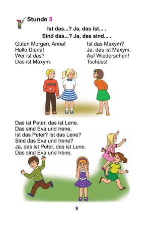 9
Stunde 5
Ist das...? Ja, das ist... .
Sind das...? Ja, das sind... .
Guten Morgen, Anna!		 Ist das Maxym?
Hallo Diana!				 Ja, das ist Maxym.
Wer ist das?				 Auf Wiedersehen!
Das ist Maxym.			 Tschüss!
Das ist Peter, das ist Lene.
Das sind Eva und Irene.
Ist das Peter? Ist das Lene?
Sind das Eva und Irene?
Ja, das ist Peter, das ist Lene.
Das sind Eva und Irene.
 