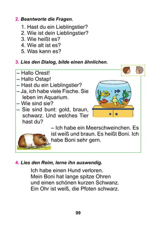 99
2. Beantworte die Fragen.
1. Hast du ein Lieblingstier?
2. Wie ist dein Lieblingstier?
3. Wie heißt es?
4. Wie alt ist es?
5. Was kann es?
3. Lies den Dialog, bilde einen ähnlichen.
– Hallo Orest!
– Hallo Ostap!
– Hast du ein Lieblingstier?
– Ja, ich habe viele Fische. Sie
leben im Aquarium.
– Wie sind sie?
– Sie sind bunt: gold, braun,
schwarz. Und welches Tier
hast du?
– Ich habe ein Meerschweinchen. Es
ist weiß und braun. Es heißt Boni. Ich
habe Boni sehr gern.
4. Lies den Reim, lerne ihn auswendig.
Ich habe einen Hund verloren.
Mein Boni hat lange spitze Ohren
und einen schönen kurzen Schwanz.
Ein Ohr ist weiß, die Pfoten schwarz.
 