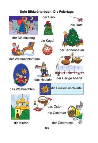 105
Dein Bildwörterbuch. Die Feiertage
der Nikolaustag
die Kugel
das Neujahr der Heilige Abend
das Weihnachten
der Sack
die Ostereier
der Osterhasedie Kirche
das Ostern
der Weihnachtsmann
der Tannenbaum
die Rute
die Glűckwunschkarte
 