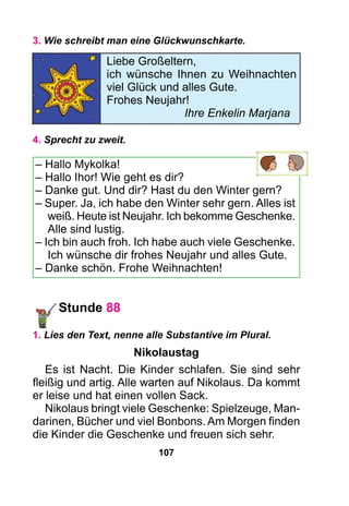 107
3. Wie schreibt man eine Glückwunschkarte.
4. Sprecht zu zweit.
– Hallo Mykolka!
– Hallo Ihor! Wie geht es dir?
– Danke gut. Und dir? Hast du den Winter gern?
– Super. Ja, ich habe den Winter sehr gern. Alles ist
weiß. Heute ist Neujahr. Ich bekomme Geschenke.
Alle sind lustig.
– Ich bin auch froh. Ich habe auch viele Geschenke.
Ich wünsche dir frohes Neujahr und alles Gute.
– Danke schön. Frohe Weihnachten!
Stunde 88
1. Lies den Text, nenne alle Substantive im Plural.
Nikolaustag
Es ist Nacht. Die Kinder schlafen. Sie sind sehr
fleißig und artig. Alle warten auf Nikolaus. Da kommt
er leise und hat einen vollen Sack.
Nikolaus bringt viele Geschenke: Spielzeuge, Man-
darinen, Bücher und viel Bonbons. Am Morgen finden
die Kinder die Geschenke und freuen sich sehr.
Liebe Großeltern,
ich wünsche Ihnen zu Weihnachten
viel Glück und alles Gute.
Frohes Neujahr!
			 Ihre Enkelin Marjana
 
