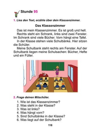 118
Stunde 95
1. Lies den Text, erzähle über dein Klassenzimmer.
Das Klassenzimmer
Das ist mein Klassenzimmer. Es ist groß und hell.
Rechts steht ein Schrank, links sind zwei Fenster.
Im Schrank sind viele Bücher. Vorn hängt eine Tafel.
In der Klasse stehen viele Schulbänke. Hier sitzen
die Schüler.
Meine Schulbank steht rechts am Fenster. Auf der
Schulbank liegen meine Schulsachen: Bücher, Hefte
und ein Füller.
2. Frage deinen Mitschüler.
1. Wie ist das Klassenzimmer?
2. Was steht in der Klasse?
3. Was ist links?
4. Was hängt vorn?
5. Sind Schulbänke in der Klasse?
6. Was liegt auf der Schulbank?
 