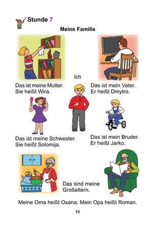 11
Stunde 7
Meine Familie
Das ist mein Vater.
Er heißt Dmytro.
Das ist meine Mutter.
Sie heißt Wira.
Das ist meine Schwester.
Sie heißt Solomija.
Das ist mein Bruder.
Er heißt Jarko.
Das sind meine
Großeltern.
Meine Oma heißt Oxana. Mein Opa heißt Roman.
Ich
 