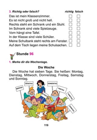 119
3. Richtig oder falsch?	 richtig	falsch
Das ist mein Klassenzimmer.
Es ist nicht groß und nicht hell.
Rechts steht ein Schrank und ein Stuhl.
Im Schrank sind viele Spielzeuge.
Vorn hängt eine Tafel.
In der Klasse sind viele Schüler.
Meine Schulbank steht rechts am Fenster.
Auf dem Tisch liegen meine Schulsachen.
Stunde 96
1. Merke dir die Wochentage.
Die Woche
Die Woche hat sieben Tage. Sie heißen: Montag,
Dienstag, Mittwoch, Donnerstag, Freitag, Samstag
und Sonntag.
Montag
Dienstag
Mi
ttwoch
Donnerstag
Freitag
Samstag
So
nntag
 