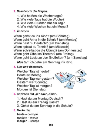 120
2. Beantworte die Fragen.
1. Wie heißen die Wochentage?
2. Wie viele Tage hat die Woche?
3. Wie viele Stunden hat ein Tag?
4. Wie viele Wochen hat ein Monat?
3. Antworte.
Wann gehst du ins Kino? (am Sonntag)
Wann geht Anna in die Schule? (am Montag)
Wann hast du Deutsch? (am Dienstag)
Wann spielst du Tennis? (am Mittwoch)
Wann schreibst du die Übung? (am Donnerstag)
Wann geht Olha ins Theater? (am Freitag)
Wann geht Lesja zu den Großeltern? (am Samstag)
Muster: Ich gehe am Sonntag ins Kino.
4. Lies und übersetze.
Welcher Tag ist heute?
Heute ist Montag.
Welcher Tag war gestern?
Gestern war Sonntag.
Welcher Tag ist morgen?
Morgen ist Dienstag.
5. Antworte mit „ja“ oder „nein“.
1. Hast du am Montag Deutsch?
2. Hast du am Freitag Gäste?
3. Gehst du am Sonntag in die Schule?
6. Merke dir!
heute – сьогодні
gestern – вчора
morgen – завтра
 